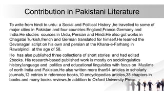 Contribution in Pakistani Literature
To write from hindi to urdu: a Social and Political History ,he travelled to some of
major cities in Pakistan and four countries:England,France.Germany and
India.He studies sources in Urdu, Persian and Hindi.He also got works in
Chagatai Turkish,french and German translated for himself.He learned the
Devanagari script on his own and persian at the Khana-e-Farhang in
Rawalpindi at the age of 58.
He has also published three collections of short stories and had edited
2books. His research-based published work is mostly on sociolinguistics
history,language and politics and educational linguistics with focus on Muslims
of north India and Pakistan.He also written more than94 articles in scholarly
journals,12 entries in reference books,10 encyclopedias articles,35 chapters in
books and many books reviews.In addition to Oxford University Press,
 