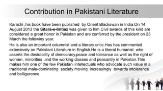 Contribution in Pakistani Literature
Karachi ,his book have been published by Orient Blackswan in India.On 14
August 2013 the Sitara-e-Imtiaz was given to him.Civil awards of this kind are
considered a great honor in Pakistan and are conferred by the president on 23
March the followiny year.
He is also an important columnist and a literary critic.Has has commented
extensively on Pakistani Literature in English.He is a liberal humanist who
asserts the desirability of democracy,peace and tolerance as well as the right of
women, minorities and the working classes and peasantry in Pakistan.This
makes him one of the few Pakistani intellectuals who advocate such value in a
traditional male-dominating society moving increasingly towards intolerance
and belligerence.
 