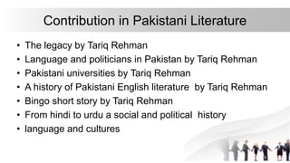 Contribution in Pakistani Literature
• The legacy by Tariq Rehman
• Language and politicians in Pakistan by Tariq Rehman
• Pakistani universities by Tariq Rehman
• A history of Pakistani English literature by Tariq Rehman
• Bingo short story by Tariq Rehman
• From hindi to urdu a social and political history
• language and cultures
 