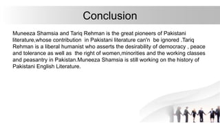 Conclusion
Muneeza Shamsia and Tariq Rehman is the great pioneers of Pakistani
literature,whose contribution in Pakistani literature can'n be ignored .Tariq
Rehman is a liberal humanist who asserts the desirability of democracy , peace
and tolerance as well as the right of women,minorities and the working classes
and peasantry in Pakistan.Muneeza Shamsia is still working on the history of
Pakistani English Literature.
 