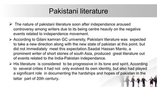 Pakistani literature
 The nature of pakistani literature soon after independance aroused
controversy among writers due to its being centre heavily on the negative
events related to independence movement.
 According to Gilani kamran GC university, Pakistani literature was expected
to take a new direction along with the new state of pakistan at this point, but
did not immediately meet this expectation.Saadat Hassan Manto, a
prominent writer of short stories of south Asia, produced great literature out
of events related to the India-Pakistan independance.
 His literature is considered to be progressive in its tone and spirit. According
to several crities it had not only evolved its own identity, but also had played
a significant role in documenting the hardships and hopes of pakistan in the
lattar part of 20th century.
 