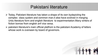 Pakistani literature
 Today, Pakistani literature has taken a shape of its own bydepicting the
complex class system and common man.it alse have evolved in merging
Urdu literature form and english literature to experimentation.Many writers of
fiction borrow from english anf vice versa.
 pakistani literature's main official platfrom is the pakistani Academy of letters
whose work is overseen by board of governors.
 