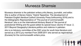 Muneeza Shamsie
Muneeza shamsie is the pakistani writers,critic,literary, journalist, and editor.
She is auther of literary history “Hybrid Tapestries: The development of
Pakistani English literature”(oxford University Press,forthcoming 2016) and is
the bibliographic Representative of “The journal of commonwealth
literature”.she is on the International Advisory Board of “the journal of
postcolonial Writing and the guest edited its special Issue volume 47 Issue 2,
2011:Beyond Geogarphy:Literature,politics and violence in pakistan.
she is on Advisory committee of the DSC priza for south Asia literature and
served as a 2013 jury member.From 2009-2011 she served as regionalchair
(Eurasia) for the commonwealth writers priza.
 