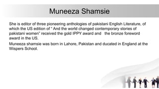 Muneeza Shamsie
She is editor of three pioneering anthologies of pakistani English Literature, of
which the US edition of “ And the world changed contemporary stories of
pakistani women” received the gold IPPY award and the bronze foreword
award in the US.
Muneeza shamsie was born in Lahore, Pakistan and ducated in England at the
Wispers School.
 