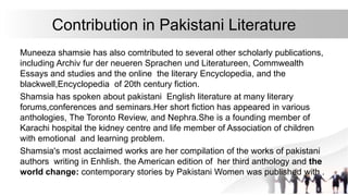 Contribution in Pakistani Literature
Muneeza shamsie has also comtributed to several other scholarly publications,
including Archiv fur der neueren Sprachen und Literatureen, Commwealth
Essays and studies and the online the literary Encyclopedia, and the
blackwell,Encyclopedia of 20th century fiction.
Shamsia has spoken about pakistani English literature at many literary
forums,conferences and seminars.Her short fiction has appeared in various
anthologies, The Toronto Review, and Nephra.She is a founding member of
Karachi hospital the kidney centre and life member of Association of children
with emotional and learning problem.
Shamsia's most acclaimed works are her compilation of the works of pakistani
authors writing in Enhlish. the American edition of her third anthology and the
world change: contemporary stories by Pakistani Women was published with .
 