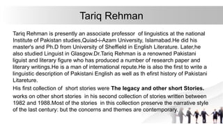 Tariq Rehman
Tariq Rehman is presently an associate professor of linguistics at the national
Institute of Pakistan studies,Quiad-i-Azam University, Islamabad.He did his
master's and Ph.D from University of Sheffield in English Literature. Later,he
also studied Linguist in Glasgow.Dr.Tariq Rehman is a renowned Pakistani
liguist and literary figure who has produced a number of research paper and
literary writings.He is a man of international repute.He is also the first to write a
linguistic description of Pakistani English as well as th efirst history of Pakistani
Litareture.
His first collection of short stories were The legacy and other short Stories.
works on other short stories in his second collection of stories written between
1982 and 1988.Most of the stories in this collection preserve the narrative style
of the last century: but the concerns and themes are contemporary.
 