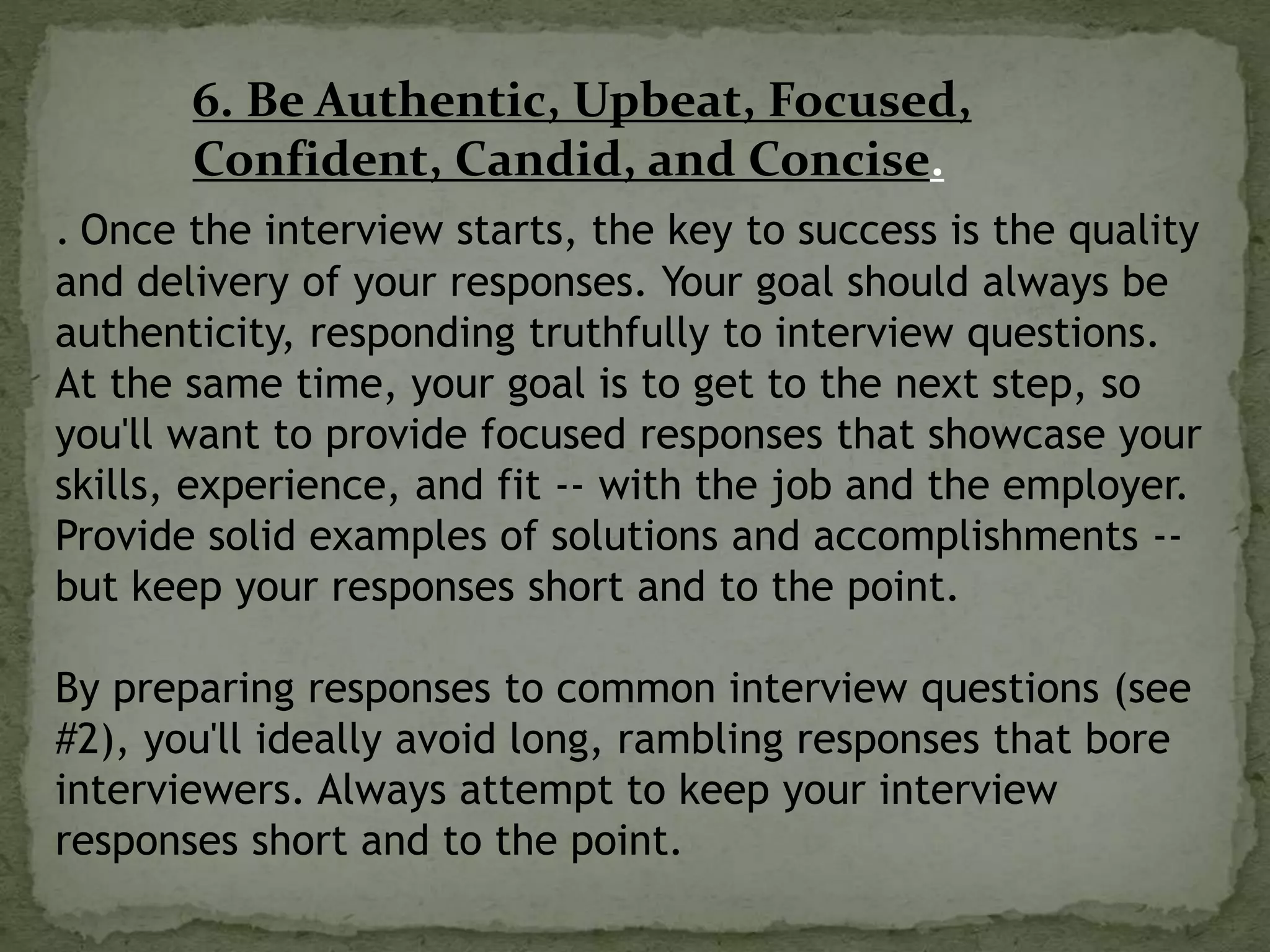 6. Be Authentic, Upbeat, Focused,
Confident, Candid, and Concise.
. Once the interview starts, the key to success is the quality
and delivery of your responses. Your goal should always be
authenticity, responding truthfully to interview questions.
At the same time, your goal is to get to the next step, so
you'll want to provide focused responses that showcase your
skills, experience, and fit -- with the job and the employer.
Provide solid examples of solutions and accomplishments --
but keep your responses short and to the point.
By preparing responses to common interview questions (see
#2), you'll ideally avoid long, rambling responses that bore
interviewers. Always attempt to keep your interview
responses short and to the point.
 