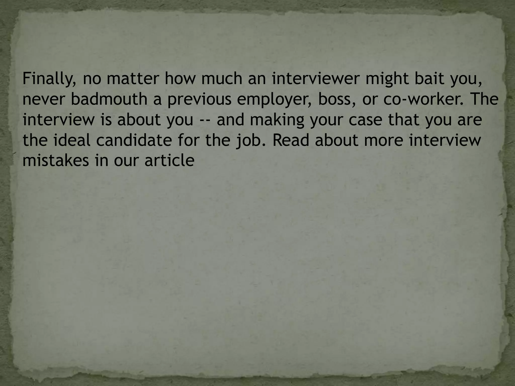 Finally, no matter how much an interviewer might bait you,
never badmouth a previous employer, boss, or co-worker. The
interview is about you -- and making your case that you are
the ideal candidate for the job. Read about more interview
mistakes in our article
 