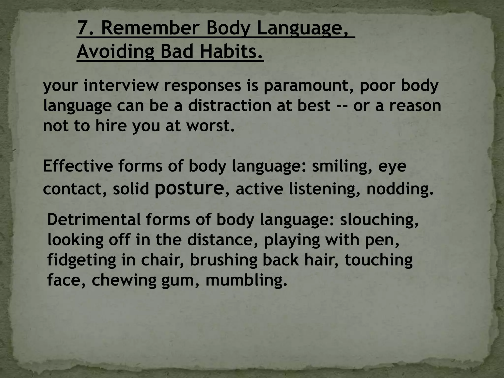 7. Remember Body Language,
Avoiding Bad Habits.
your interview responses is paramount, poor body
language can be a distraction at best -- or a reason
not to hire you at worst.
Effective forms of body language: smiling, eye
contact, solid posture, active listening, nodding.
Detrimental forms of body language: slouching,
looking off in the distance, playing with pen,
fidgeting in chair, brushing back hair, touching
face, chewing gum, mumbling.
 