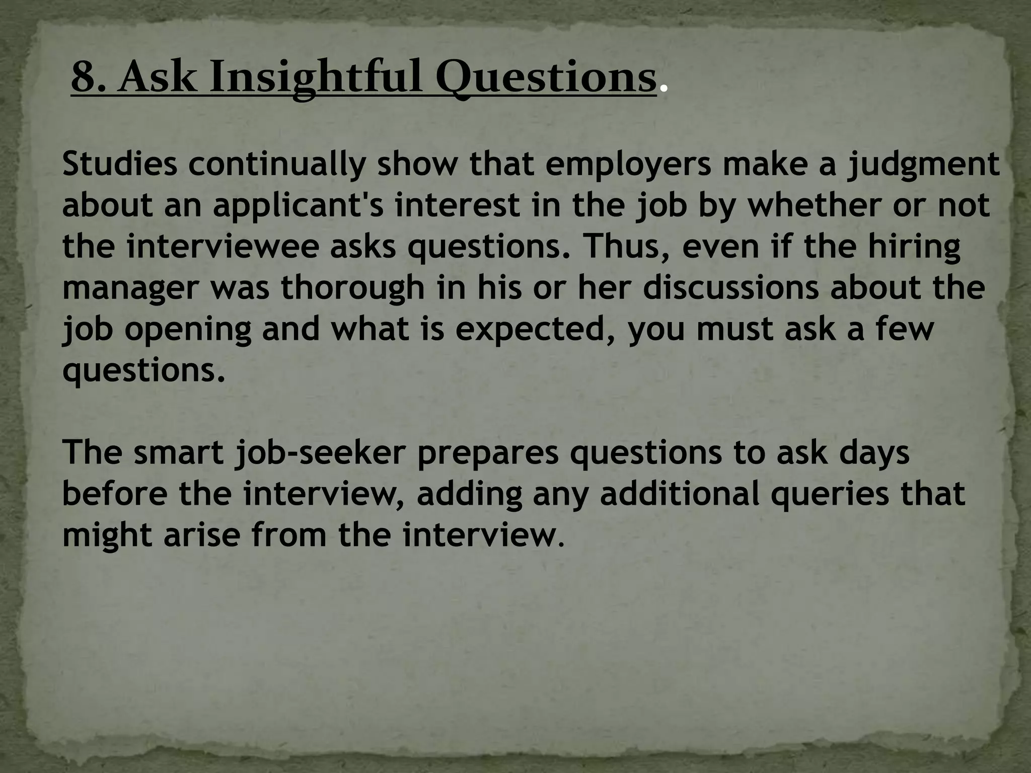 8. Ask Insightful Questions.
Studies continually show that employers make a judgment
about an applicant's interest in the job by whether or not
the interviewee asks questions. Thus, even if the hiring
manager was thorough in his or her discussions about the
job opening and what is expected, you must ask a few
questions.
The smart job-seeker prepares questions to ask days
before the interview, adding any additional queries that
might arise from the interview.
 