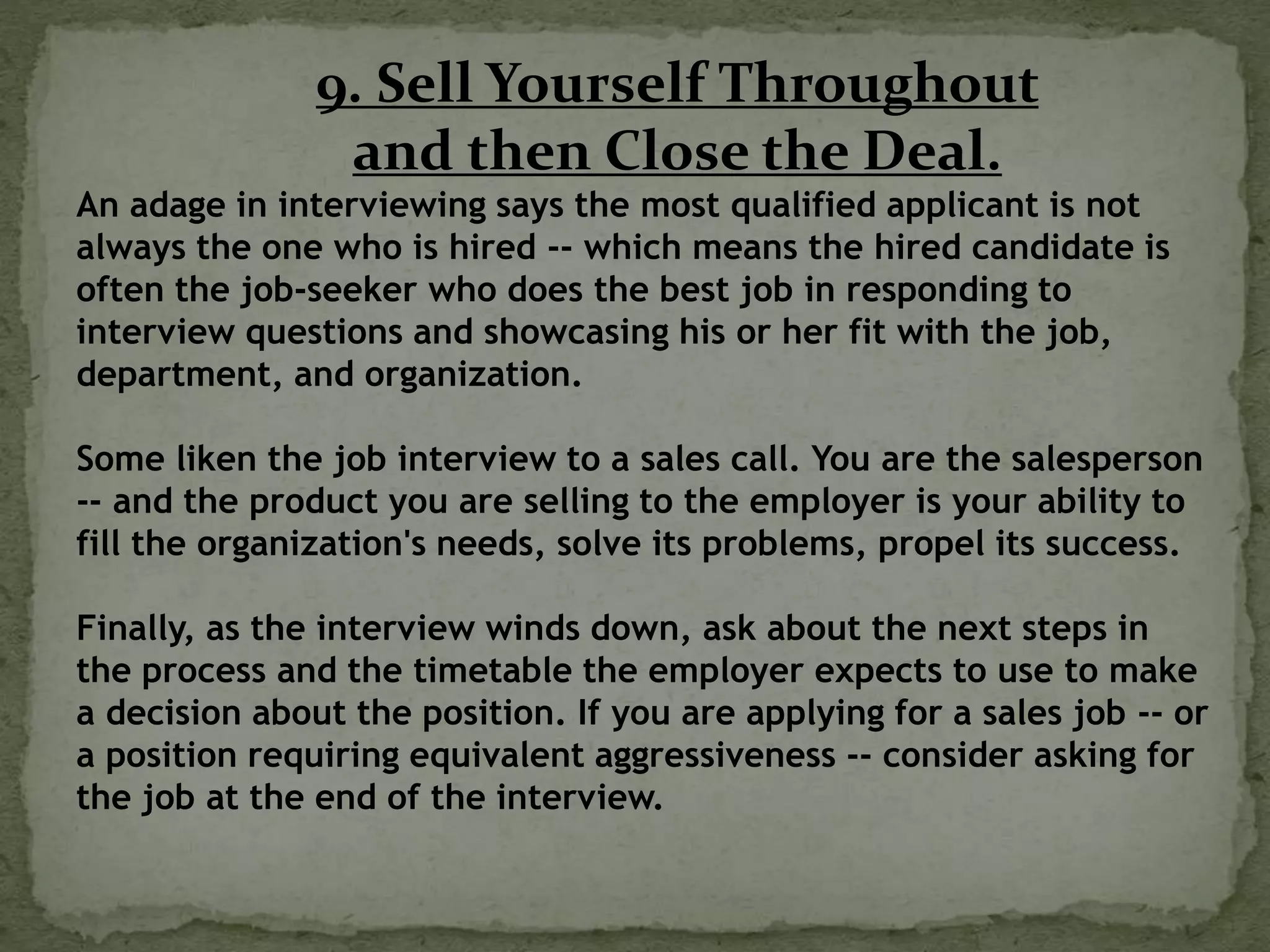 9. Sell Yourself Throughout
and then Close the Deal.
An adage in interviewing says the most qualified applicant is not
always the one who is hired -- which means the hired candidate is
often the job-seeker who does the best job in responding to
interview questions and showcasing his or her fit with the job,
department, and organization.
Some liken the job interview to a sales call. You are the salesperson
-- and the product you are selling to the employer is your ability to
fill the organization's needs, solve its problems, propel its success.
Finally, as the interview winds down, ask about the next steps in
the process and the timetable the employer expects to use to make
a decision about the position. If you are applying for a sales job -- or
a position requiring equivalent aggressiveness -- consider asking for
the job at the end of the interview.
 