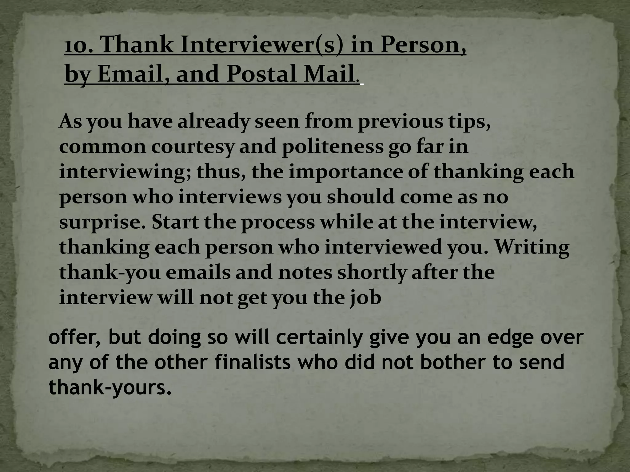 10. Thank Interviewer(s) in Person,
by Email, and Postal Mail.
As you have already seen from previous tips,
common courtesy and politeness go far in
interviewing; thus, the importance of thanking each
person who interviews you should come as no
surprise. Start the process while at the interview,
thanking each person who interviewed you. Writing
thank-you emails and notes shortly after the
interview will not get you the job
offer, but doing so will certainly give you an edge over
any of the other finalists who did not bother to send
thank-yours.
 