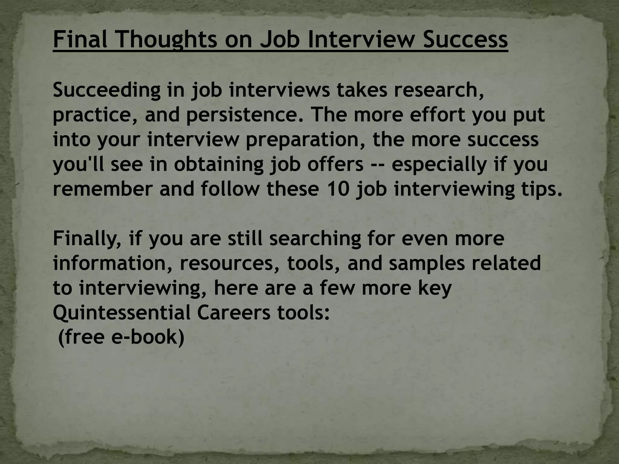 Final Thoughts on Job Interview Success
Succeeding in job interviews takes research,
practice, and persistence. The more effort you put
into your interview preparation, the more success
you'll see in obtaining job offers -- especially if you
remember and follow these 10 job interviewing tips.
Finally, if you are still searching for even more
information, resources, tools, and samples related
to interviewing, here are a few more key
Quintessential Careers tools:
(free e-book)
 