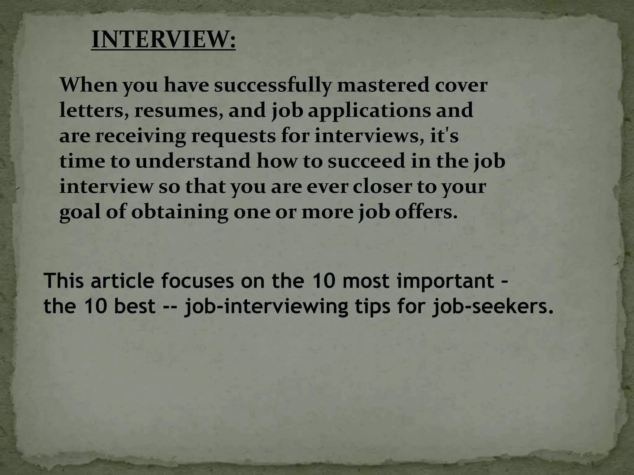 When you have successfully mastered cover
letters, resumes, and job applications and
are receiving requests for interviews, it's
time to understand how to succeed in the job
interview so that you are ever closer to your
goal of obtaining one or more job offers.
INTERVIEW:
This article focuses on the 10 most important –
the 10 best -- job-interviewing tips for job-seekers.
 