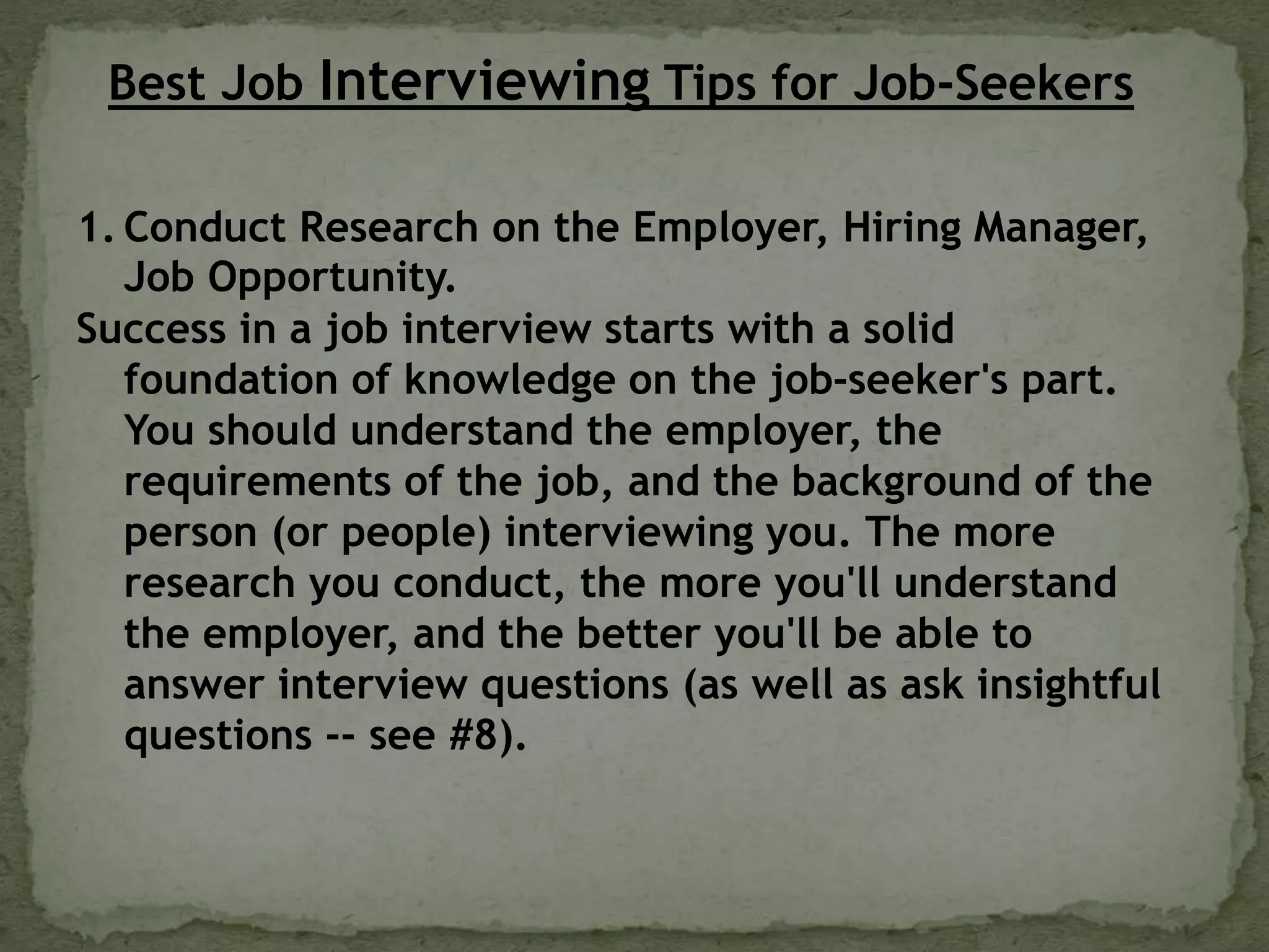Best Job Interviewing Tips for Job-Seekers
1. Conduct Research on the Employer, Hiring Manager,
Job Opportunity.
Success in a job interview starts with a solid
foundation of knowledge on the job-seeker's part.
You should understand the employer, the
requirements of the job, and the background of the
person (or people) interviewing you. The more
research you conduct, the more you'll understand
the employer, and the better you'll be able to
answer interview questions (as well as ask insightful
questions -- see #8).
 