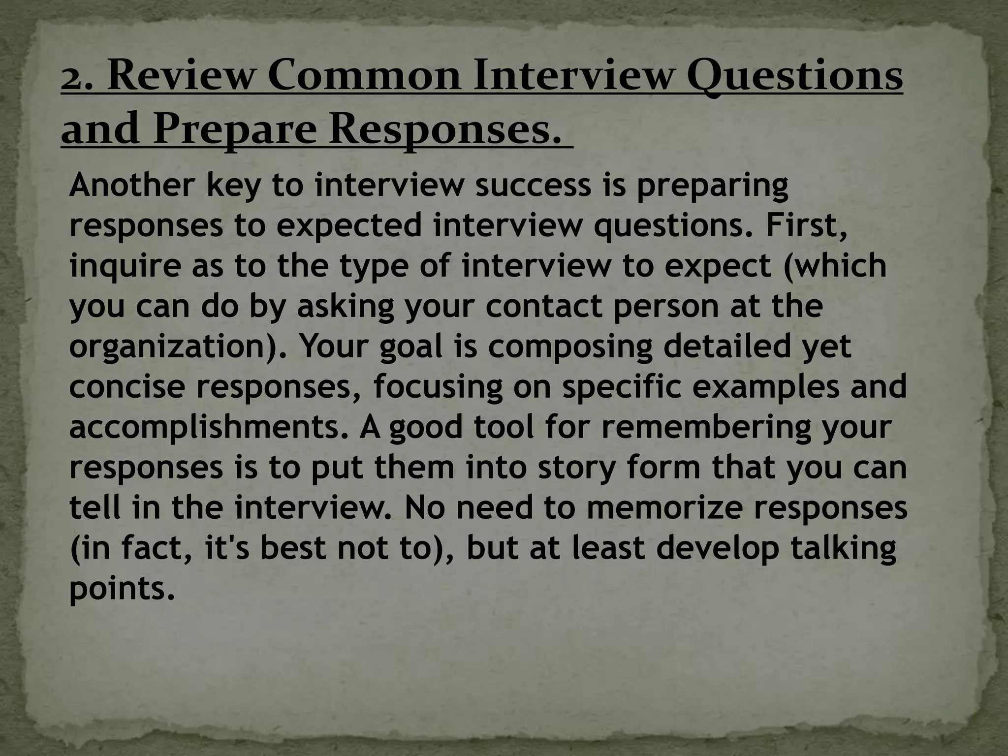 2. Review Common Interview Questions
and Prepare Responses.
Another key to interview success is preparing
responses to expected interview questions. First,
inquire as to the type of interview to expect (which
you can do by asking your contact person at the
organization). Your goal is composing detailed yet
concise responses, focusing on specific examples and
accomplishments. A good tool for remembering your
responses is to put them into story form that you can
tell in the interview. No need to memorize responses
(in fact, it's best not to), but at least develop talking
points.
 
