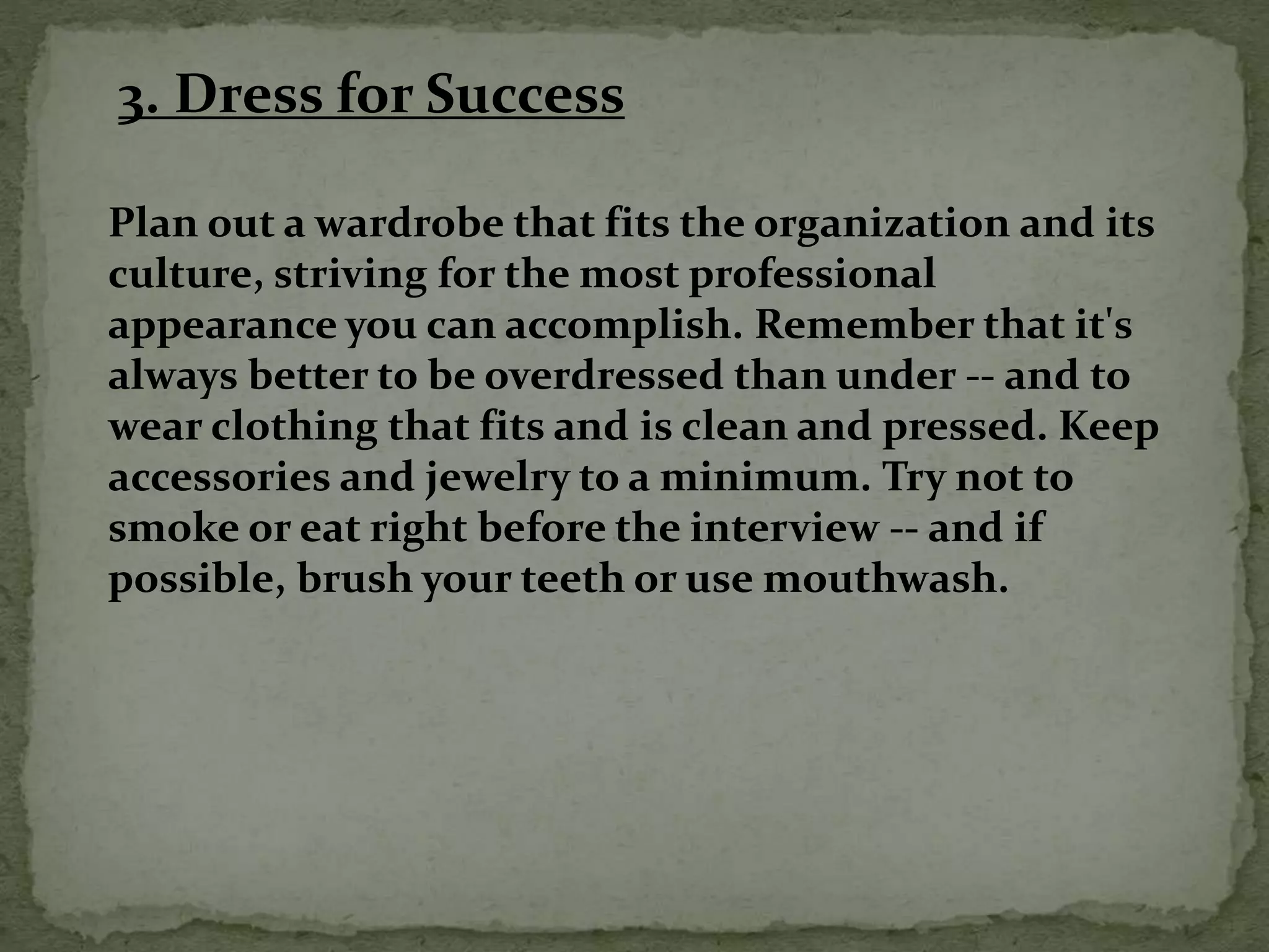3. Dress for Success
Plan out a wardrobe that fits the organization and its
culture, striving for the most professional
appearance you can accomplish. Remember that it's
always better to be overdressed than under -- and to
wear clothing that fits and is clean and pressed. Keep
accessories and jewelry to a minimum. Try not to
smoke or eat right before the interview -- and if
possible, brush your teeth or use mouthwash.
 