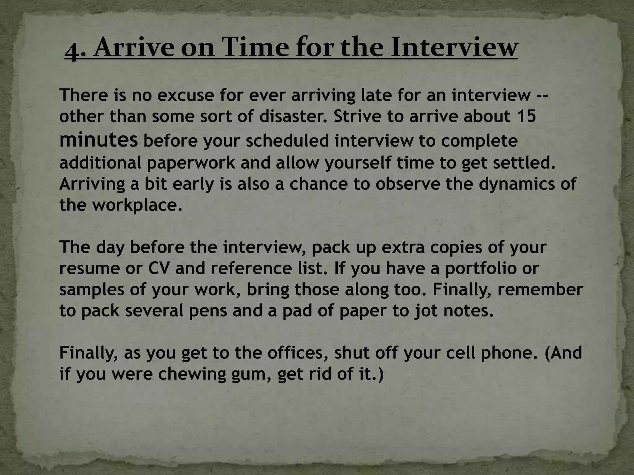 4. Arrive on Time for the Interview
There is no excuse for ever arriving late for an interview --
other than some sort of disaster. Strive to arrive about 15
minutes before your scheduled interview to complete
additional paperwork and allow yourself time to get settled.
Arriving a bit early is also a chance to observe the dynamics of
the workplace.
The day before the interview, pack up extra copies of your
resume or CV and reference list. If you have a portfolio or
samples of your work, bring those along too. Finally, remember
to pack several pens and a pad of paper to jot notes.
Finally, as you get to the offices, shut off your cell phone. (And
if you were chewing gum, get rid of it.)
 