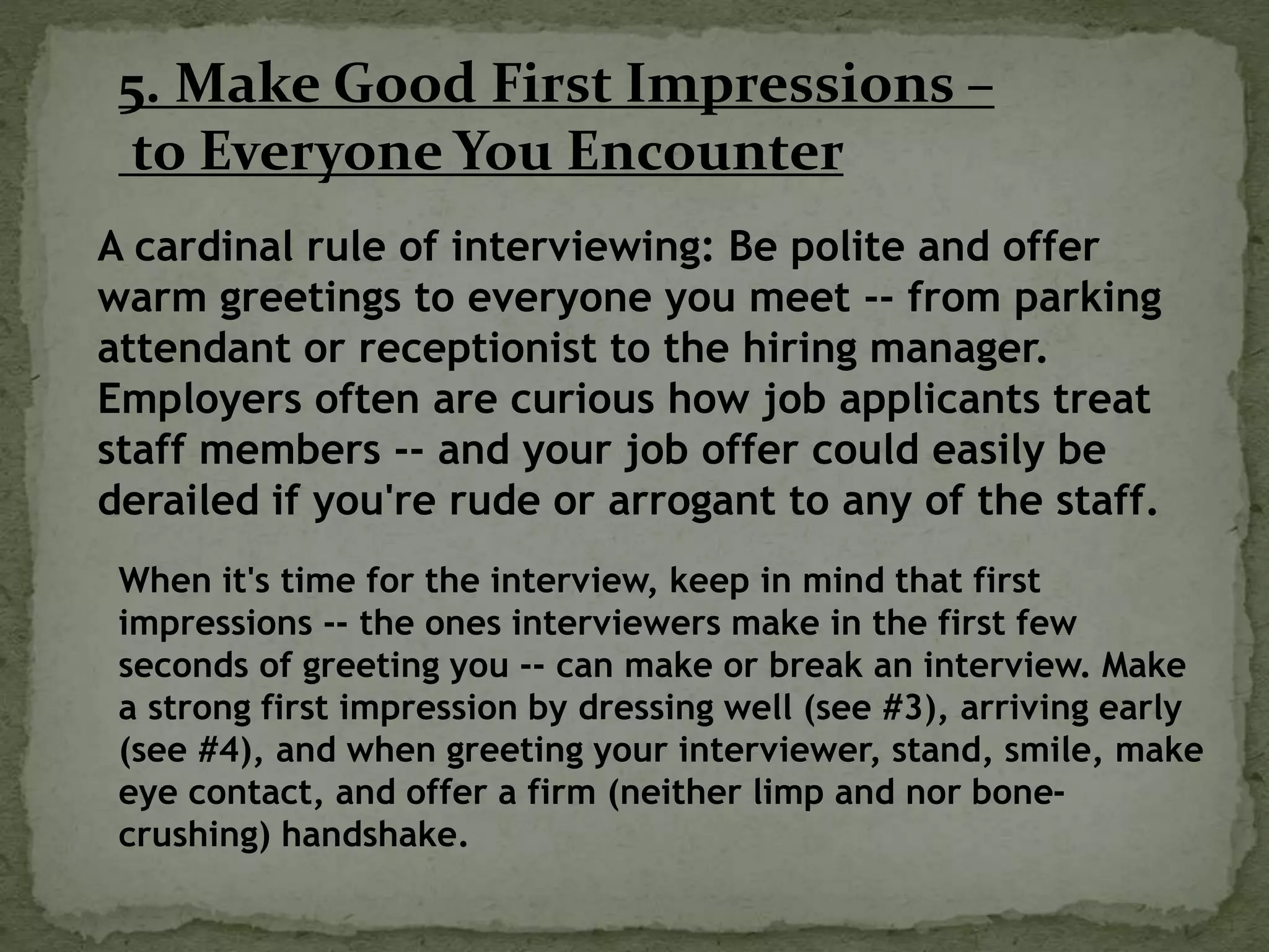 5. Make Good First Impressions –
to Everyone You Encounter
A cardinal rule of interviewing: Be polite and offer
warm greetings to everyone you meet -- from parking
attendant or receptionist to the hiring manager.
Employers often are curious how job applicants treat
staff members -- and your job offer could easily be
derailed if you're rude or arrogant to any of the staff.
When it's time for the interview, keep in mind that first
impressions -- the ones interviewers make in the first few
seconds of greeting you -- can make or break an interview. Make
a strong first impression by dressing well (see #3), arriving early
(see #4), and when greeting your interviewer, stand, smile, make
eye contact, and offer a firm (neither limp and nor bone-
crushing) handshake.
 