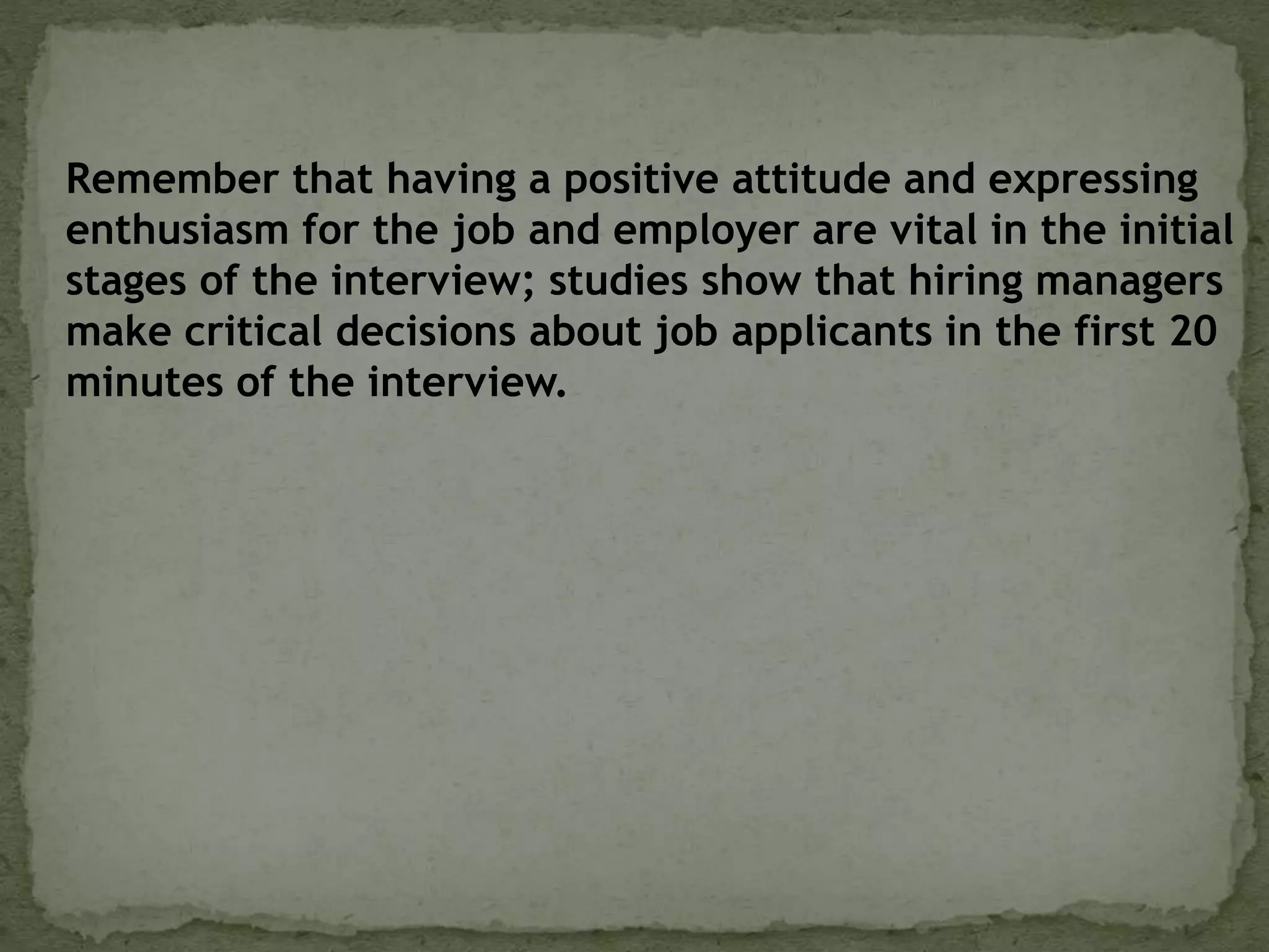 Remember that having a positive attitude and expressing
enthusiasm for the job and employer are vital in the initial
stages of the interview; studies show that hiring managers
make critical decisions about job applicants in the first 20
minutes of the interview.
 