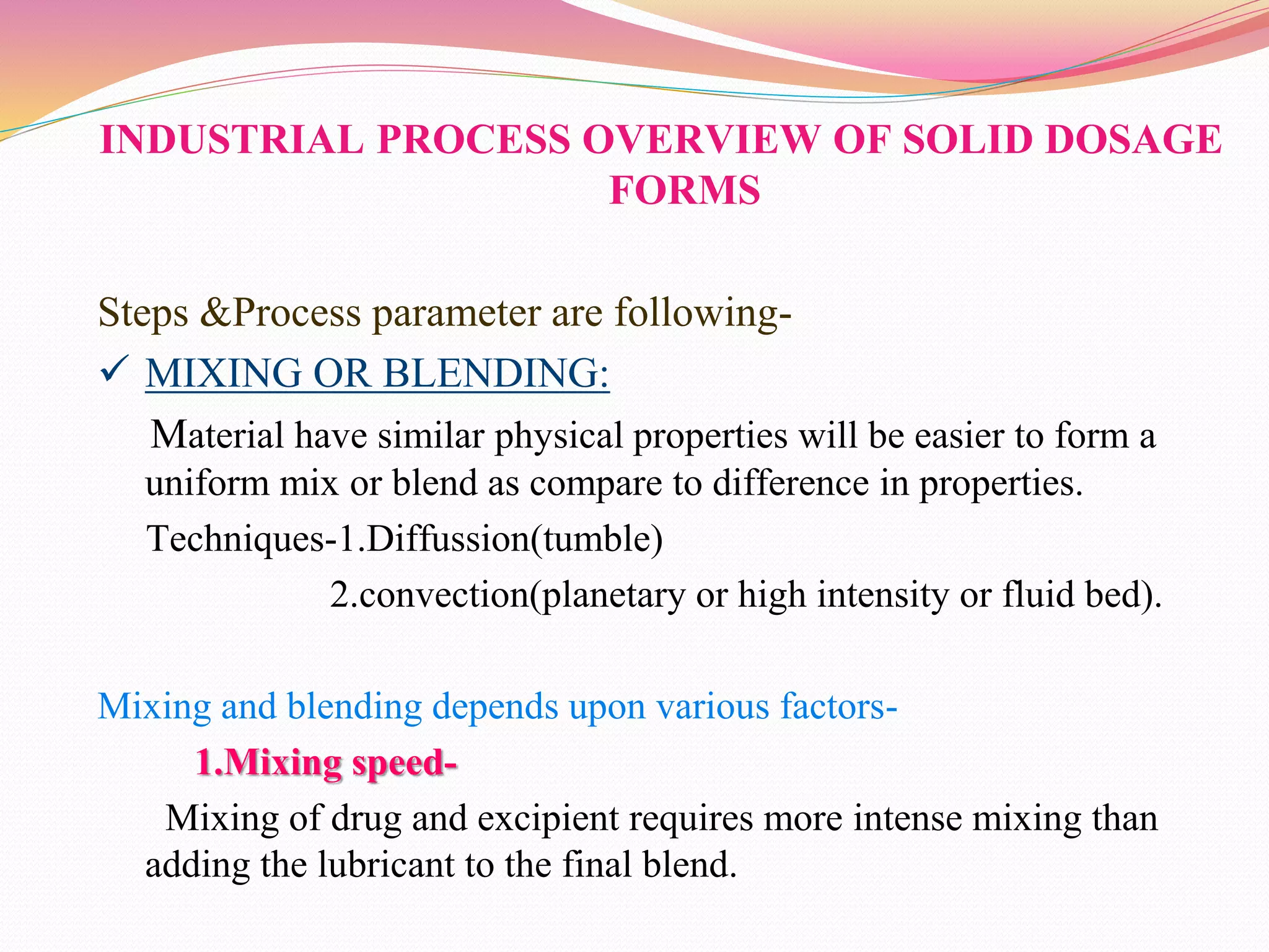 INDUSTRIAL PROCESS OVERVIEW OF SOLID DOSAGE
FORMS
Steps &Process parameter are following-
 MIXING OR BLENDING:
Material have similar physical properties will be easier to form a
uniform mix or blend as compare to difference in properties.
Techniques-1.Diffussion(tumble)
2.convection(planetary or high intensity or fluid bed).
Mixing and blending depends upon various factors-
1.Mixing speed-
Mixing of drug and excipient requires more intense mixing than
adding the lubricant to the final blend.
 