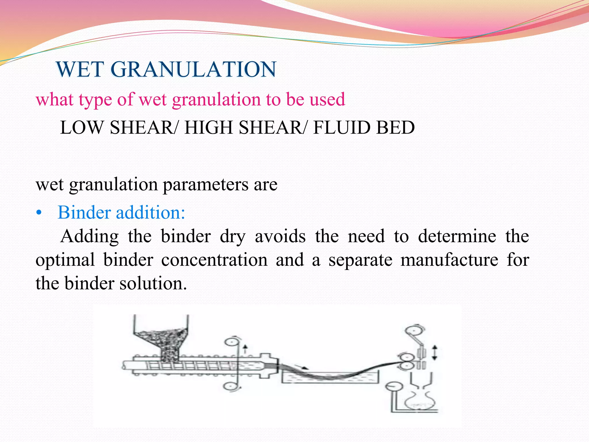 WET GRANULATION
what type of wet granulation to be used
LOW SHEAR/ HIGH SHEAR/ FLUID BED
wet granulation parameters are
• Binder addition:
Adding the binder dry avoids the need to determine the
optimal binder concentration and a separate manufacture for
the binder solution.
 