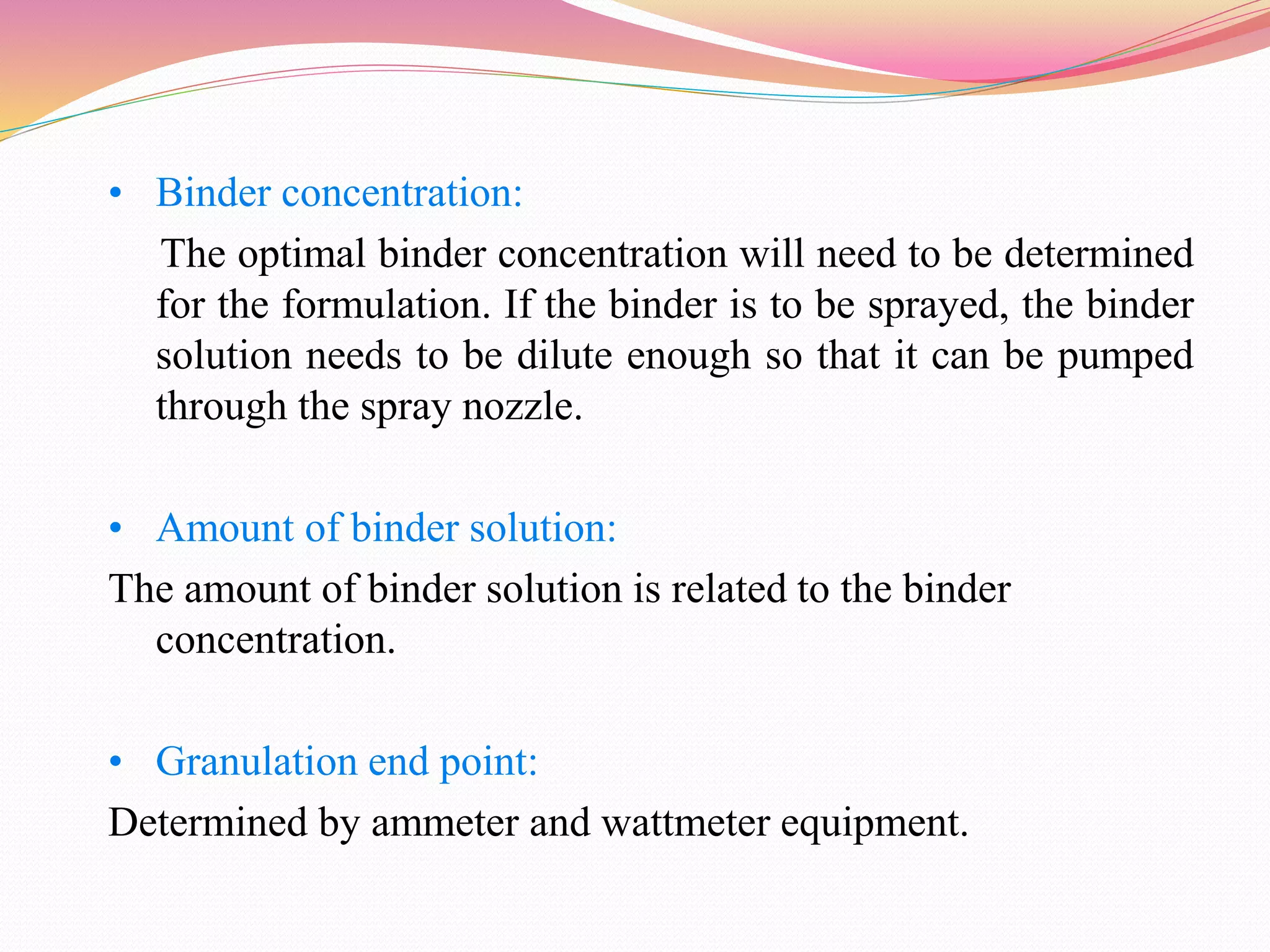 • Binder concentration:
The optimal binder concentration will need to be determined
for the formulation. If the binder is to be sprayed, the binder
solution needs to be dilute enough so that it can be pumped
through the spray nozzle.
• Amount of binder solution:
The amount of binder solution is related to the binder
concentration.
• Granulation end point:
Determined by ammeter and wattmeter equipment.
 