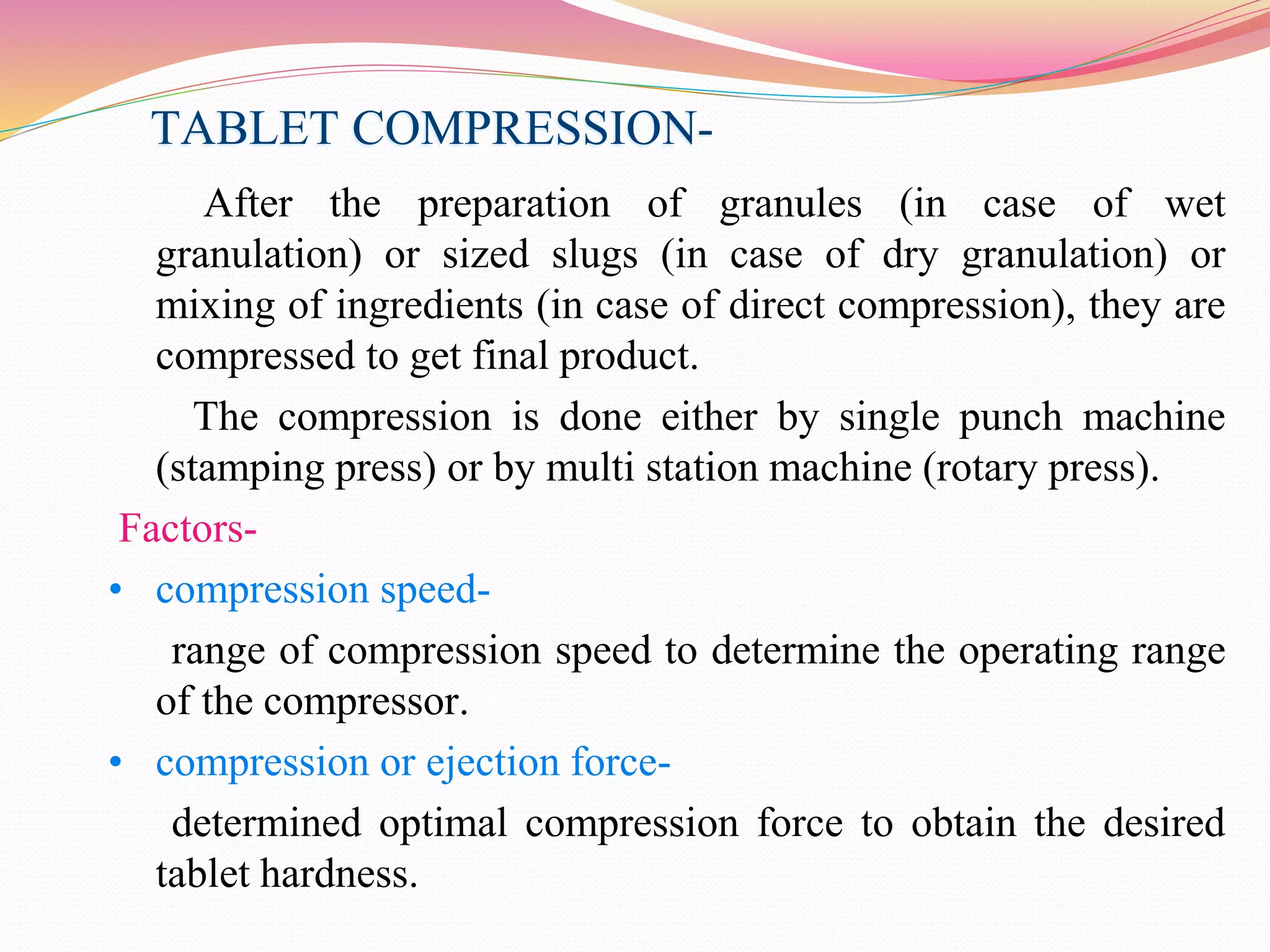 TABLET COMPRESSION-
After the preparation of granules (in case of wet
granulation) or sized slugs (in case of dry granulation) or
mixing of ingredients (in case of direct compression), they are
compressed to get final product.
The compression is done either by single punch machine
(stamping press) or by multi station machine (rotary press).
Factors-
• compression speed-
range of compression speed to determine the operating range
of the compressor.
• compression or ejection force-
determined optimal compression force to obtain the desired
tablet hardness.
 