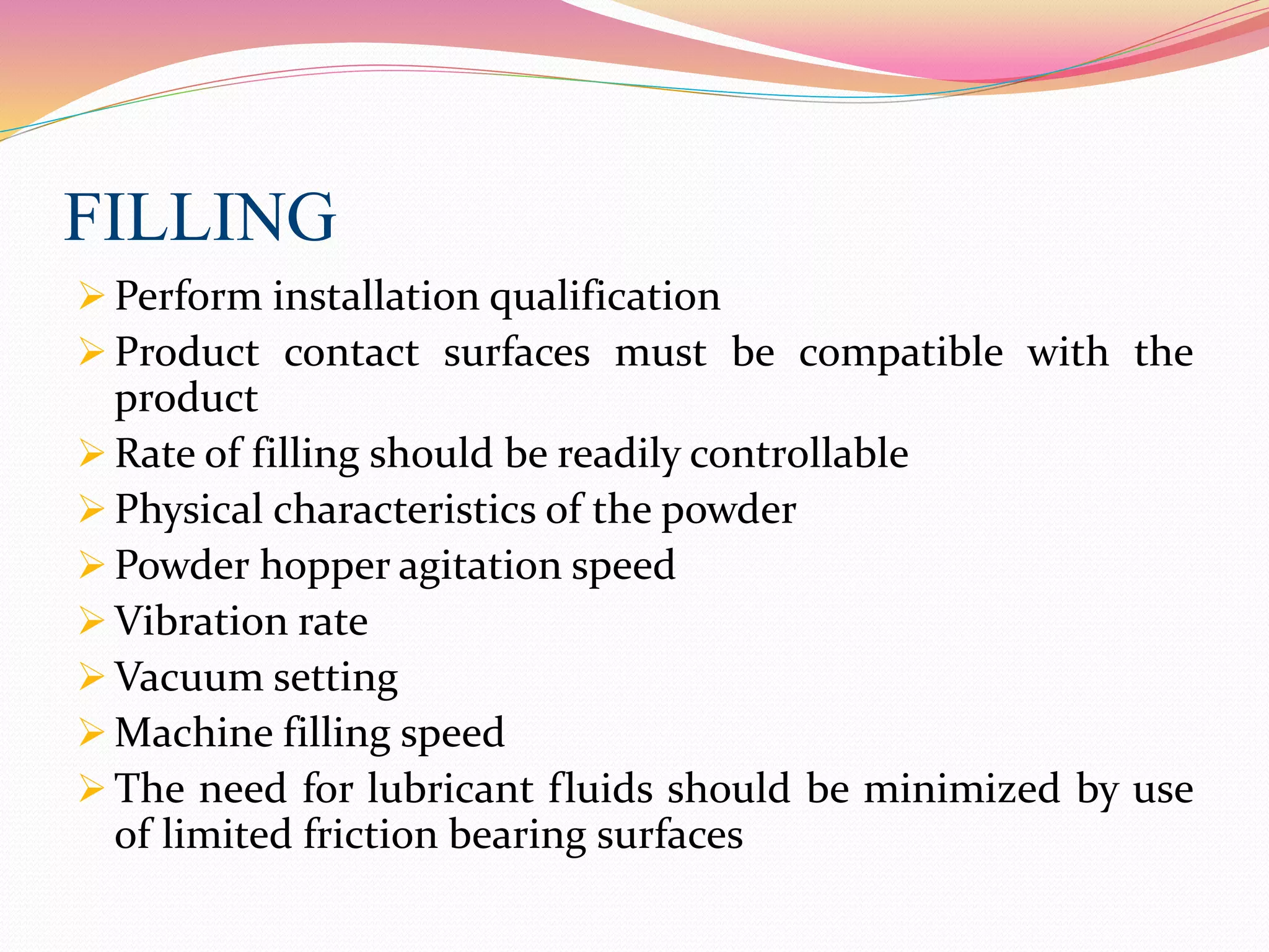 FILLING
 Perform installation qualification
 Product contact surfaces must be compatible with the
product
 Rate of filling should be readily controllable
 Physical characteristics of the powder
 Powder hopper agitation speed
 Vibration rate
 Vacuum setting
 Machine filling speed
 The need for lubricant fluids should be minimized by use
of limited friction bearing surfaces
 