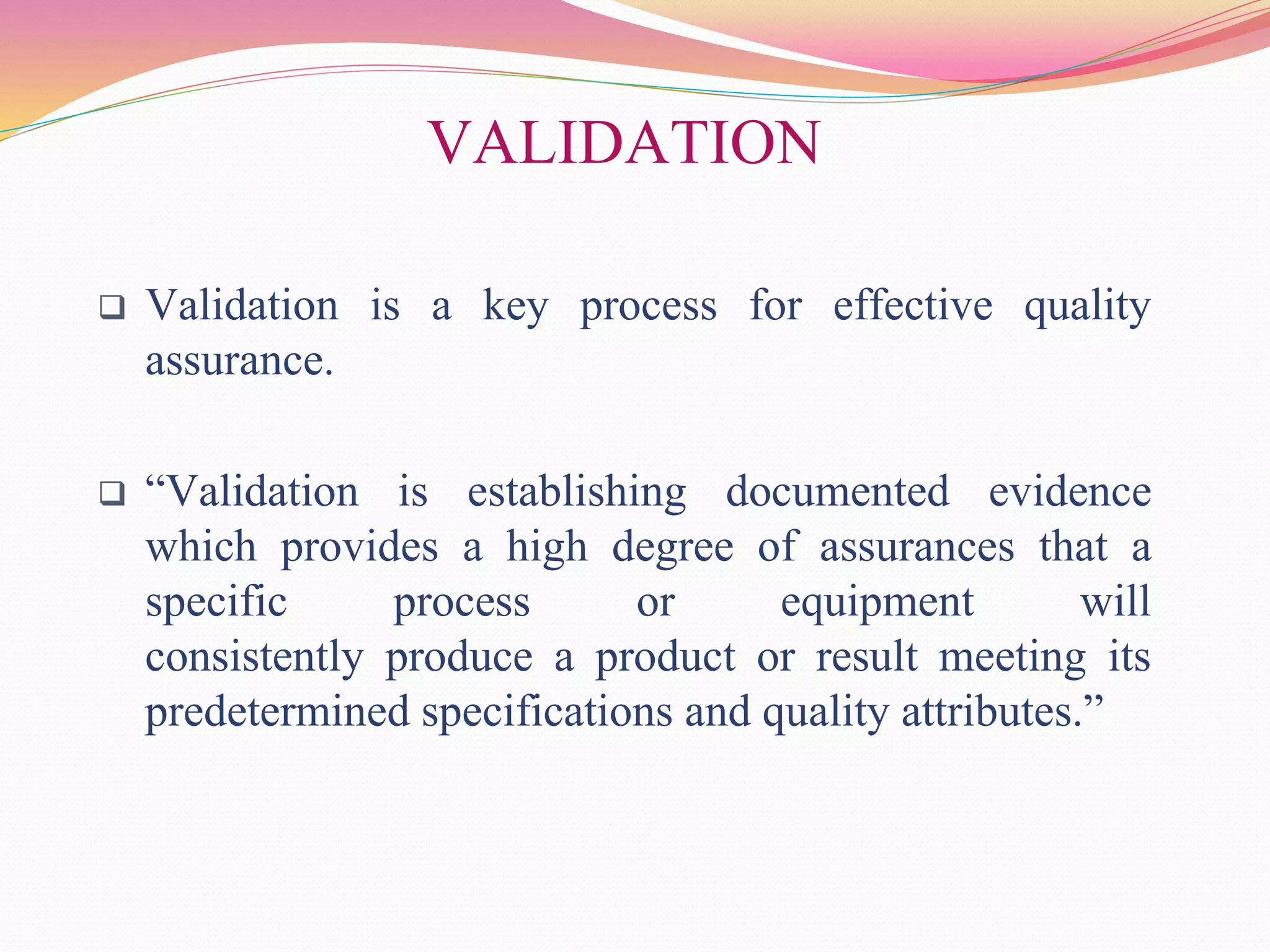 VALIDATION
 Validation is a key process for effective quality
assurance.
 “Validation is establishing documented evidence
which provides a high degree of assurances that a
specific process or equipment will
consistently produce a product or result meeting its
predetermined specifications and quality attributes.”
 