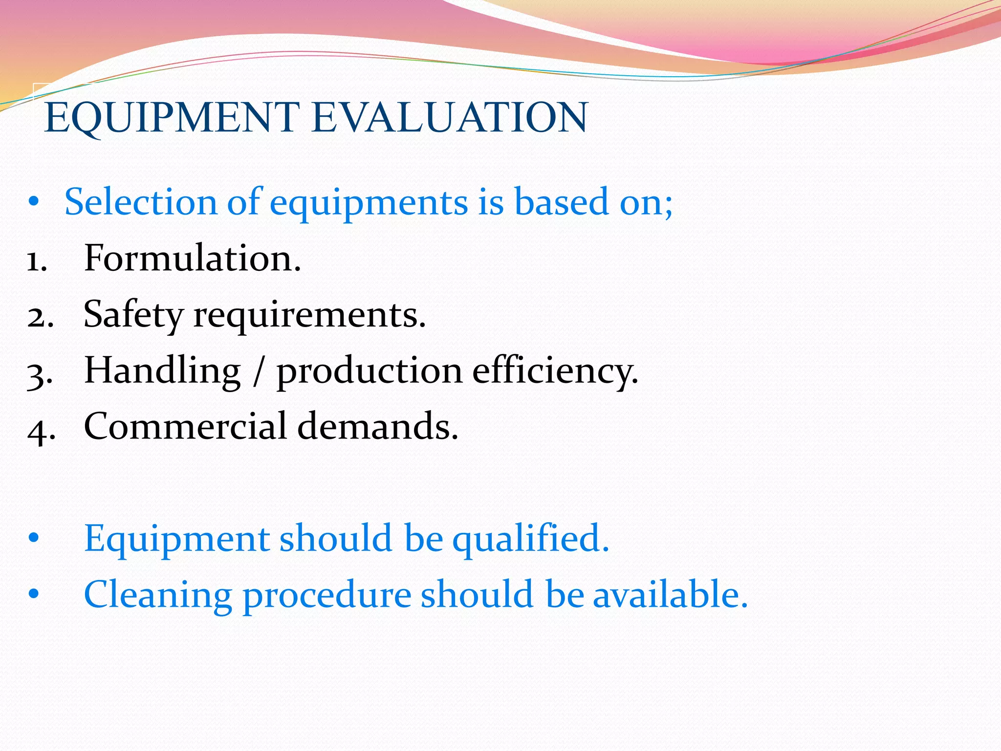 EQUIPMENT EVALUATION
• Selection of equipments is based on;
1. Formulation.
2. Safety requirements.
3. Handling / production efficiency.
4. Commercial demands.
• Equipment should be qualified.
• Cleaning procedure should be available.
 
