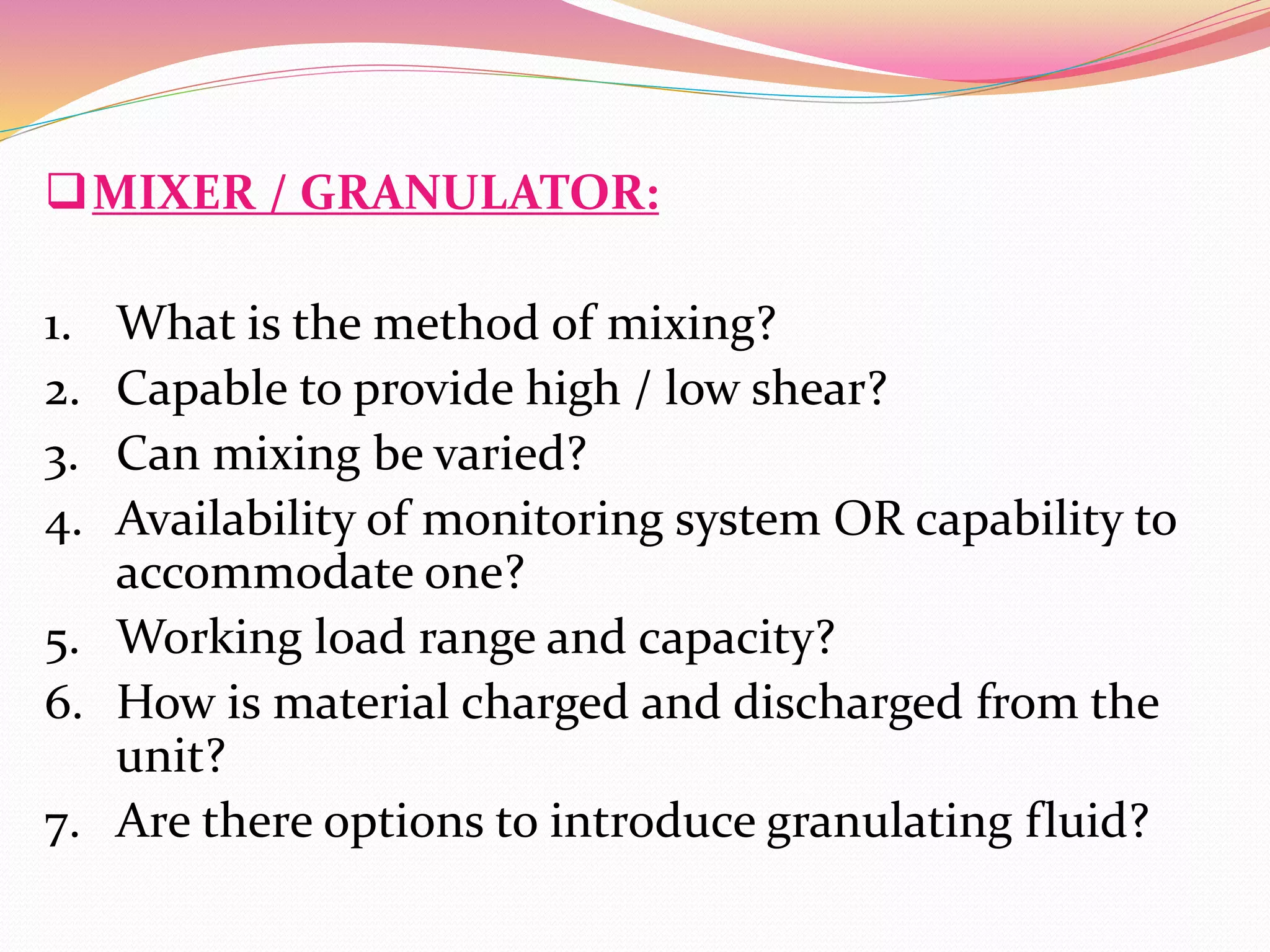 MIXER / GRANULATOR:
1. What is the method of mixing?
2. Capable to provide high / low shear?
3. Can mixing be varied?
4. Availability of monitoring system OR capability to
accommodate one?
5. Working load range and capacity?
6. How is material charged and discharged from the
unit?
7. Are there options to introduce granulating fluid?
 