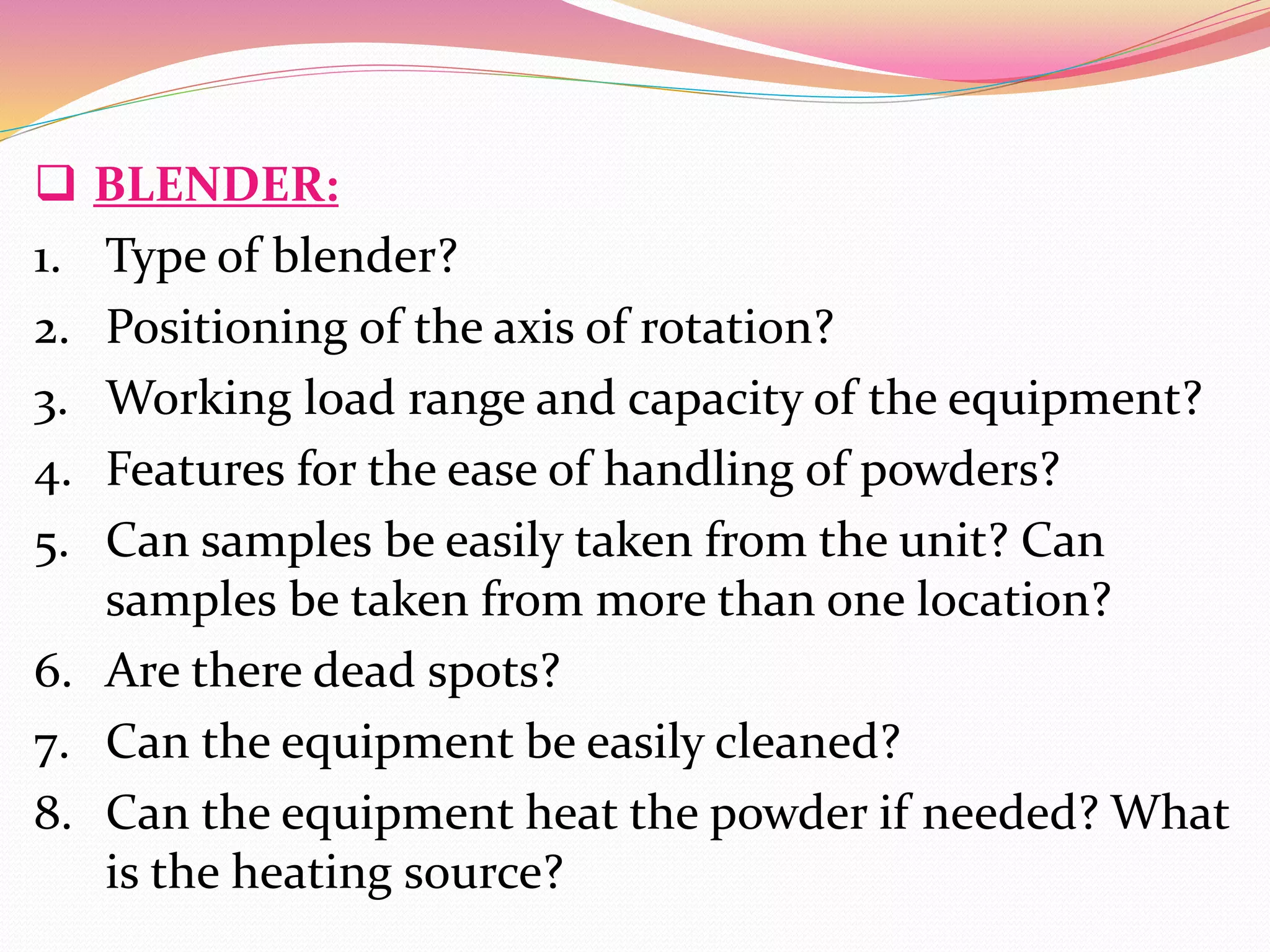  BLENDER:
1. Type of blender?
2. Positioning of the axis of rotation?
3. Working load range and capacity of the equipment?
4. Features for the ease of handling of powders?
5. Can samples be easily taken from the unit? Can
samples be taken from more than one location?
6. Are there dead spots?
7. Can the equipment be easily cleaned?
8. Can the equipment heat the powder if needed? What
is the heating source?
 