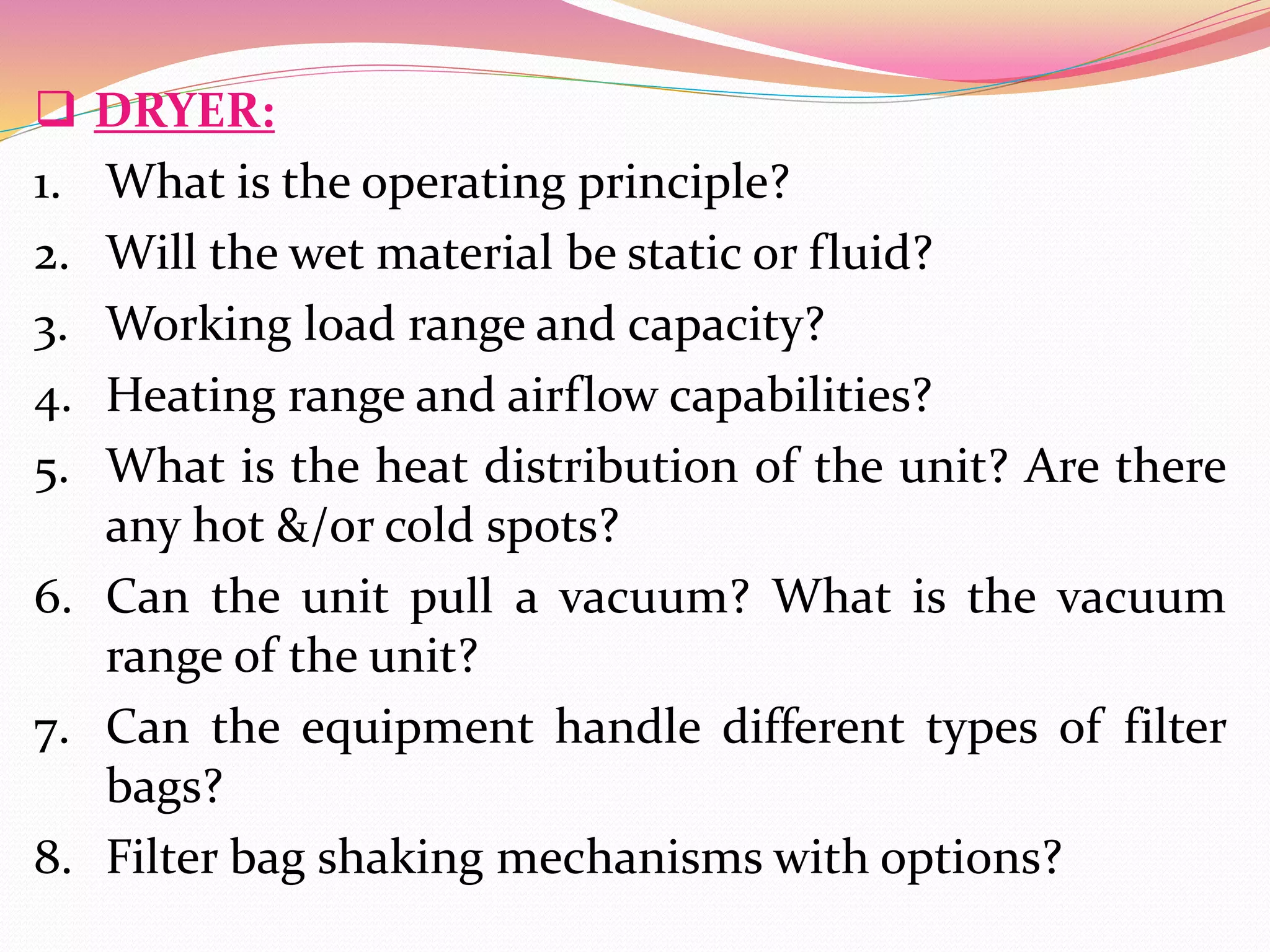  DRYER:
1. What is the operating principle?
2. Will the wet material be static or fluid?
3. Working load range and capacity?
4. Heating range and airflow capabilities?
5. What is the heat distribution of the unit? Are there
any hot &/or cold spots?
6. Can the unit pull a vacuum? What is the vacuum
range of the unit?
7. Can the equipment handle different types of filter
bags?
8. Filter bag shaking mechanisms with options?
 
