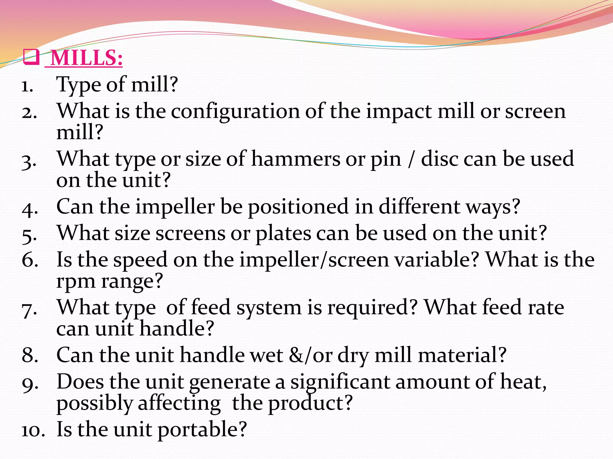  MILLS:
1. Type of mill?
2. What is the configuration of the impact mill or screen
mill?
3. What type or size of hammers or pin / disc can be used
on the unit?
4. Can the impeller be positioned in different ways?
5. What size screens or plates can be used on the unit?
6. Is the speed on the impeller/screen variable? What is the
rpm range?
7. What type of feed system is required? What feed rate
can unit handle?
8. Can the unit handle wet &/or dry mill material?
9. Does the unit generate a significant amount of heat,
possibly affecting the product?
10. Is the unit portable?
 