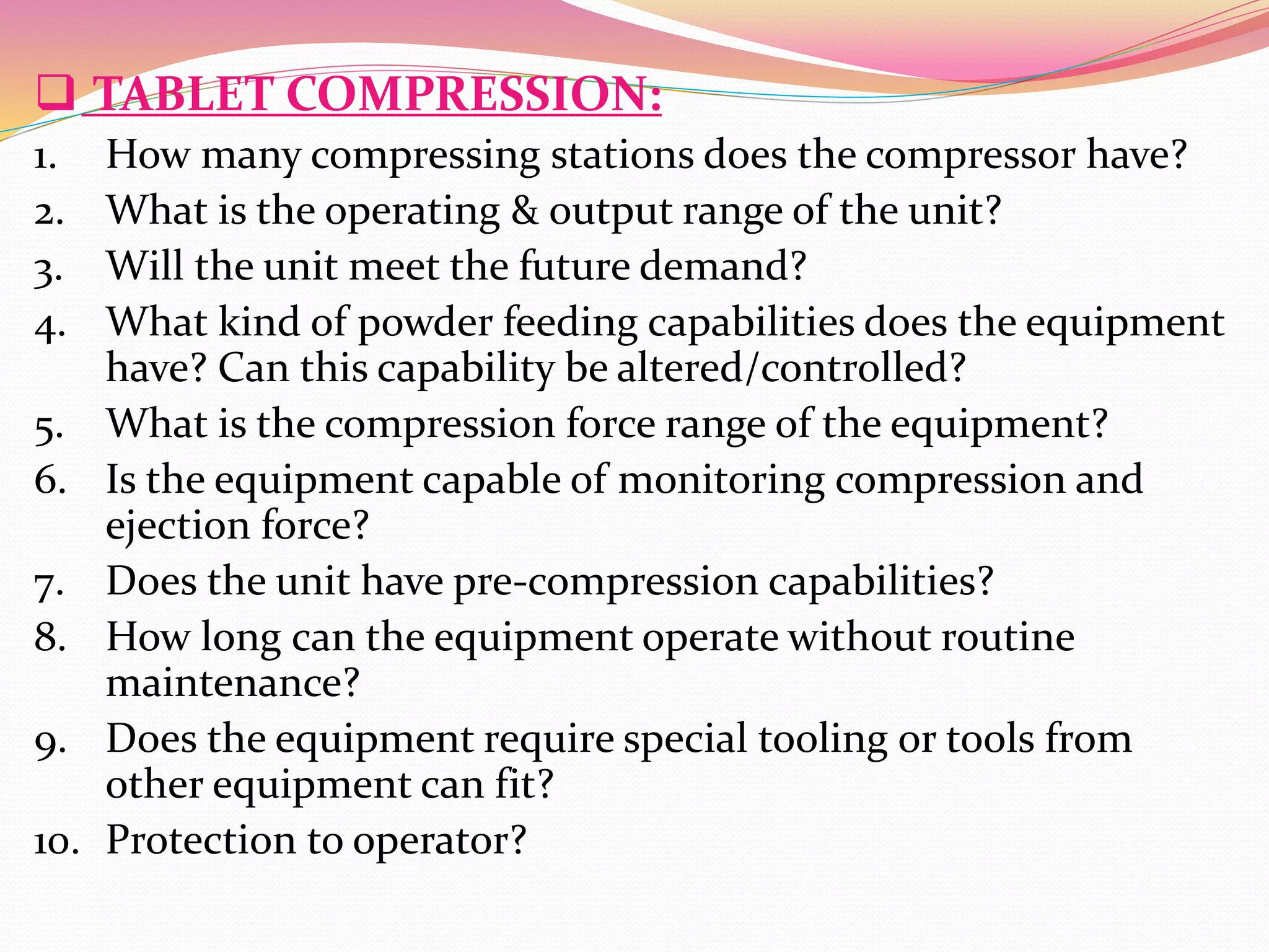  TABLET COMPRESSION:
1. How many compressing stations does the compressor have?
2. What is the operating & output range of the unit?
3. Will the unit meet the future demand?
4. What kind of powder feeding capabilities does the equipment
have? Can this capability be altered/controlled?
5. What is the compression force range of the equipment?
6. Is the equipment capable of monitoring compression and
ejection force?
7. Does the unit have pre-compression capabilities?
8. How long can the equipment operate without routine
maintenance?
9. Does the equipment require special tooling or tools from
other equipment can fit?
10. Protection to operator?
 