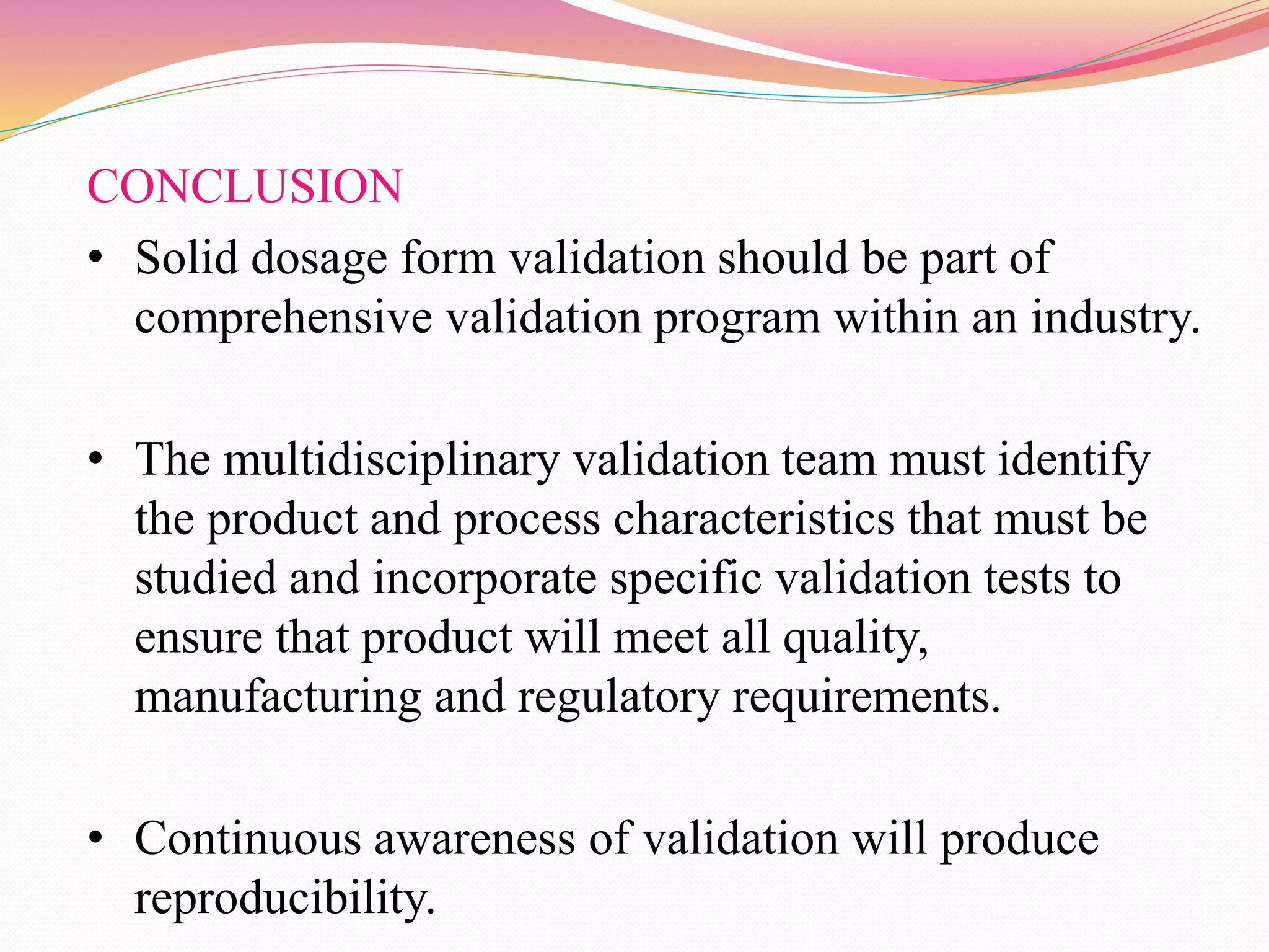 CONCLUSION
• Solid dosage form validation should be part of
comprehensive validation program within an industry.
• The multidisciplinary validation team must identify
the product and process characteristics that must be
studied and incorporate specific validation tests to
ensure that product will meet all quality,
manufacturing and regulatory requirements.
• Continuous awareness of validation will produce
reproducibility.
 