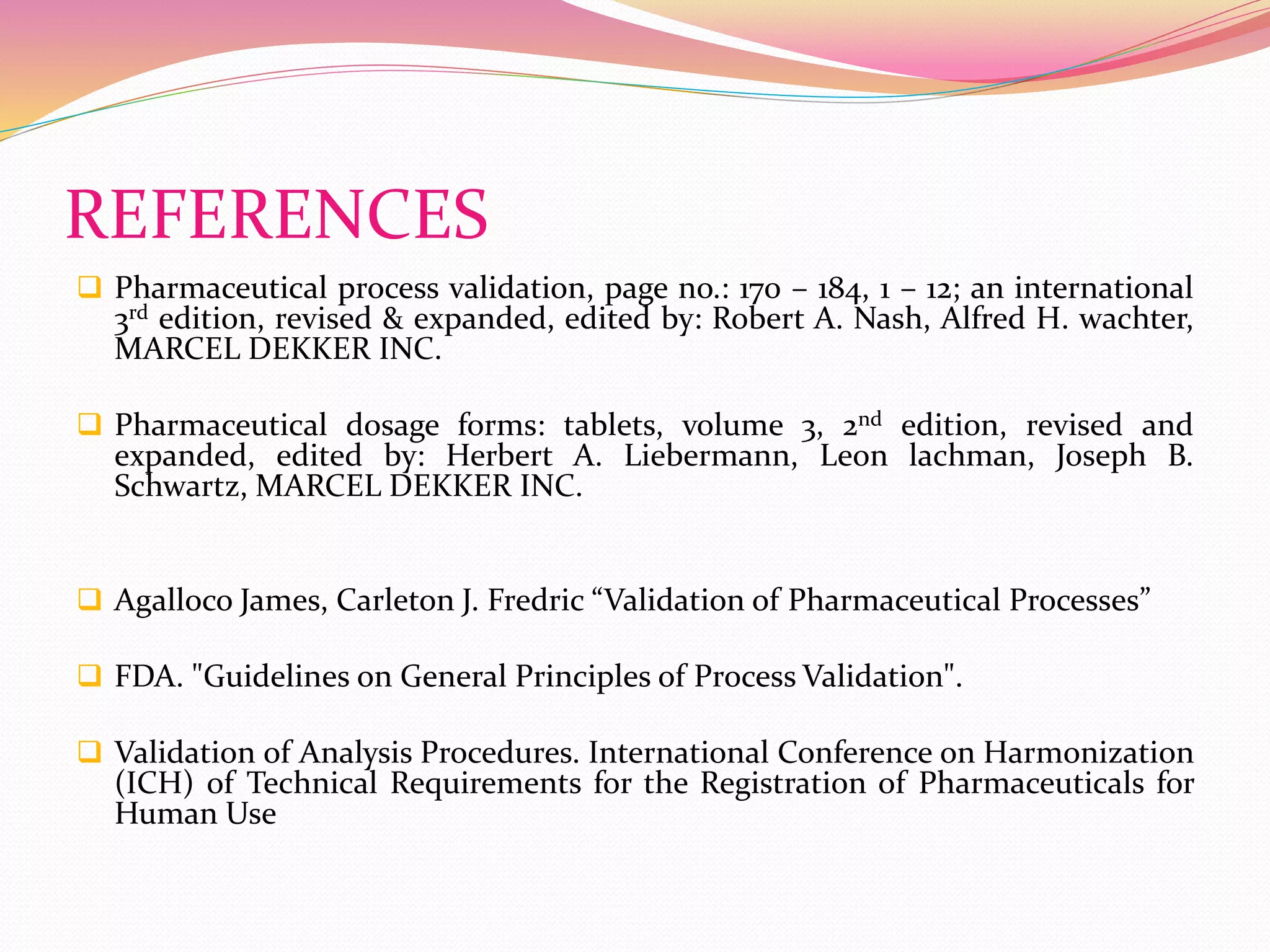 REFERENCES
 Pharmaceutical process validation, page no.: 170 – 184, 1 – 12; an international
3rd edition, revised & expanded, edited by: Robert A. Nash, Alfred H. wachter,
MARCEL DEKKER INC.
 Pharmaceutical dosage forms: tablets, volume 3, 2nd edition, revised and
expanded, edited by: Herbert A. Liebermann, Leon lachman, Joseph B.
Schwartz, MARCEL DEKKER INC.
 Agalloco James, Carleton J. Fredric “Validation of Pharmaceutical Processes”
 FDA. "Guidelines on General Principles of Process Validation".
 Validation of Analysis Procedures. International Conference on Harmonization
(ICH) of Technical Requirements for the Registration of Pharmaceuticals for
Human Use
 