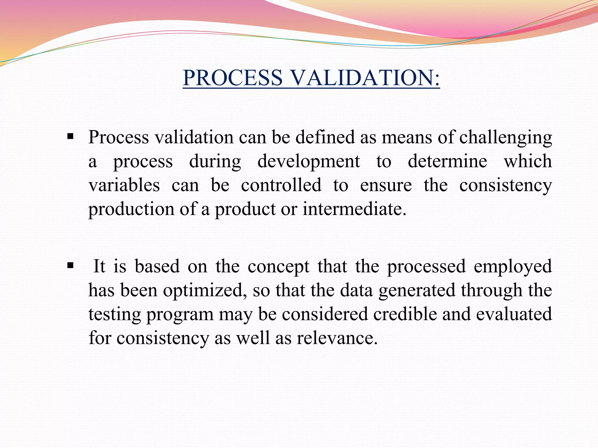 PROCESS VALIDATION:
 Process validation can be defined as means of challenging
a process during development to determine which
variables can be controlled to ensure the consistency
production of a product or intermediate.
 It is based on the concept that the processed employed
has been optimized, so that the data generated through the
testing program may be considered credible and evaluated
for consistency as well as relevance.
 