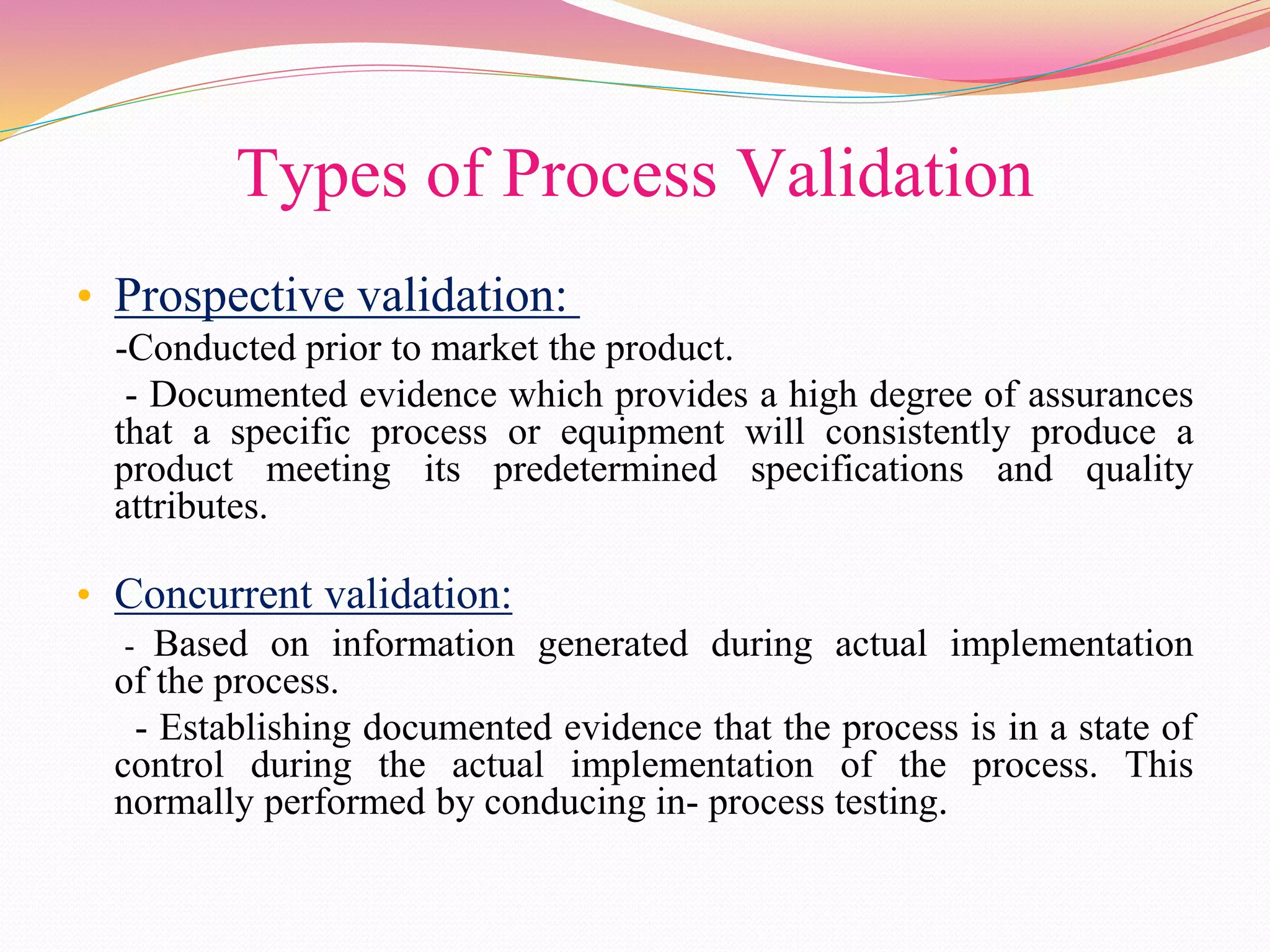 Types of Process Validation
• Prospective validation:
-Conducted prior to market the product.
- Documented evidence which provides a high degree of assurances
that a specific process or equipment will consistently produce a
product meeting its predetermined specifications and quality
attributes.
• Concurrent validation:
- Based on information generated during actual implementation
of the process.
- Establishing documented evidence that the process is in a state of
control during the actual implementation of the process. This
normally performed by conducing in- process testing.
 