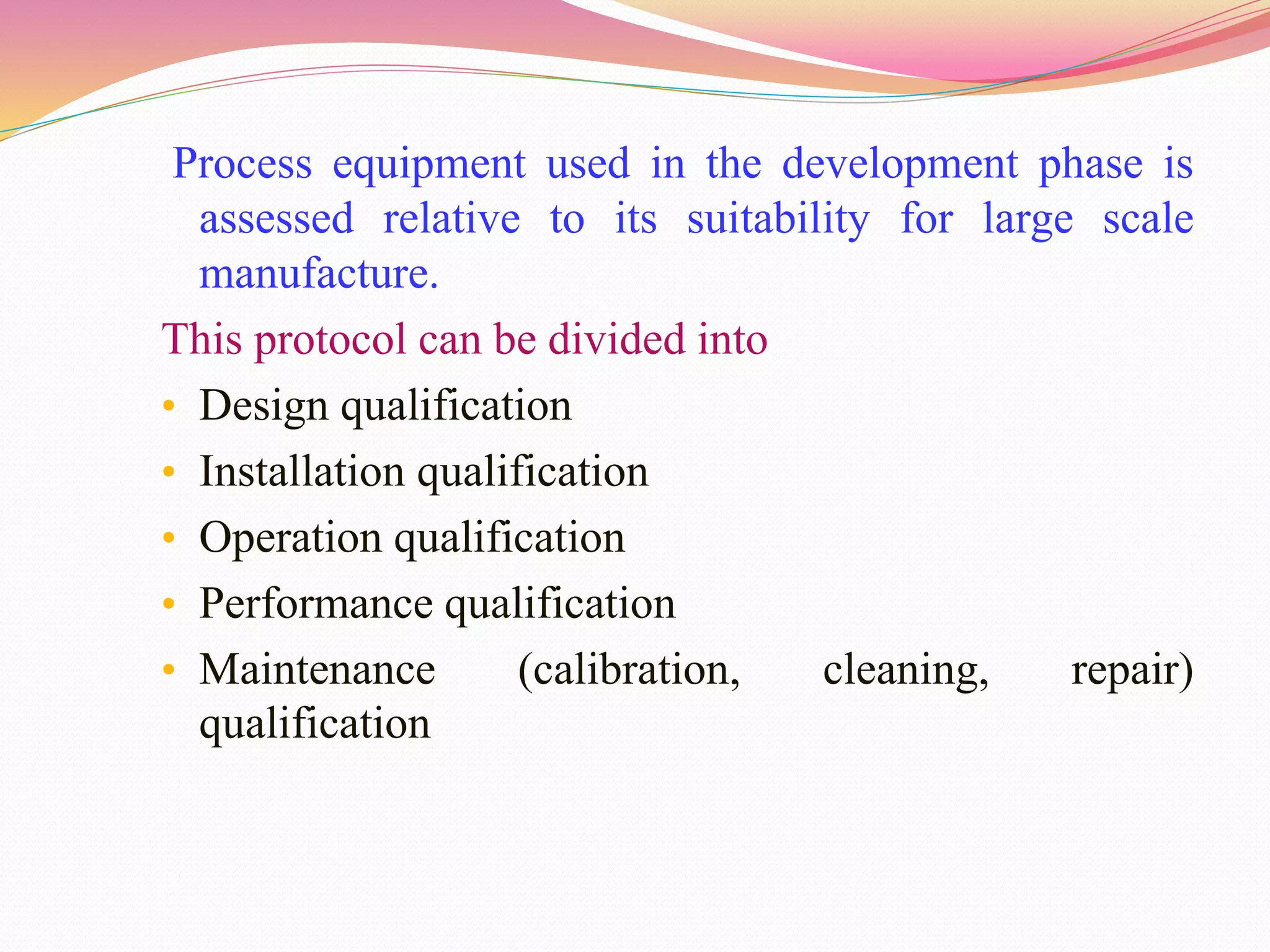 Process equipment used in the development phase is
assessed relative to its suitability for large scale
manufacture.
This protocol can be divided into
• Design qualification
• Installation qualification
• Operation qualification
• Performance qualification
• Maintenance (calibration, cleaning, repair)
qualification
 