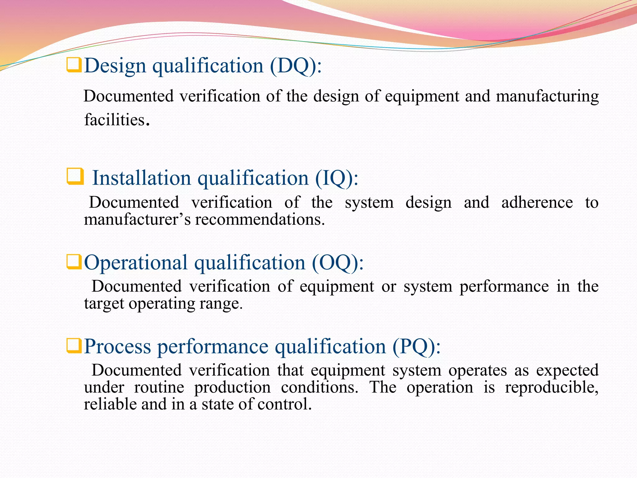 Design qualification (DQ):
Documented verification of the design of equipment and manufacturing
facilities.
 Installation qualification (IQ):
Documented verification of the system design and adherence to
manufacturer’s recommendations.
Operational qualification (OQ):
Documented verification of equipment or system performance in the
target operating range.
Process performance qualification (PQ):
Documented verification that equipment system operates as expected
under routine production conditions. The operation is reproducible,
reliable and in a state of control.
 