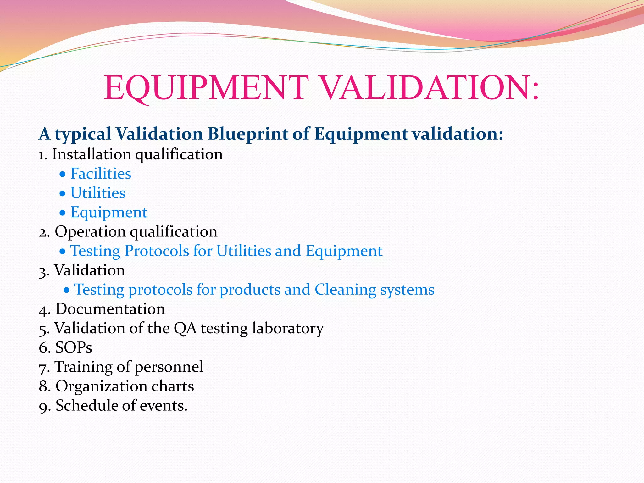 EQUIPMENT VALIDATION:
A typical Validation Blueprint of Equipment validation:
1. Installation qualification
 Facilities
 Utilities
 Equipment
2. Operation qualification
 Testing Protocols for Utilities and Equipment
3. Validation
 Testing protocols for products and Cleaning systems
4. Documentation
5. Validation of the QA testing laboratory
6. SOPs
7. Training of personnel
8. Organization charts
9. Schedule of events.
 