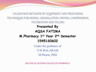 VALIDATION METHODS OF EQUIPMENT AND PROCESSING
TECHNIQUES FOR MIXING, GRANULATION, DRYING, COMPRESSION,
FILTERATION AND FILLING
Presented By
AQSA FATIMA
M.Pharmacy 1st Year 2nd Semester
15451S0602
Under the guidance of
V.M BALARAM
M.Pharm, PhD
SULTANUL ULOOM COLLEGEOF PHARMACY
 