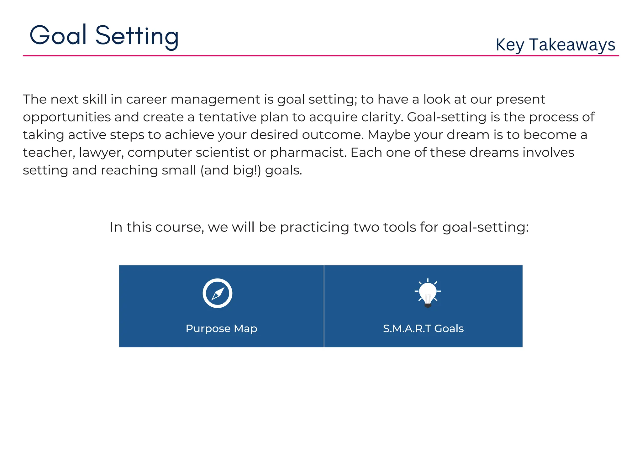 Purpose Map S.M.A.R.T Goals
Goal Setting Key Takeaways
The next skill in career management is goal setting; to have a look at our present
opportunities and create a tentative plan to acquire clarity. Goal-setting is the process of
taking active steps to achieve your desired outcome. Maybe your dream is to become a
teacher, lawyer, computer scientist or pharmacist. Each one of these dreams involves
setting and reaching small (and big!) goals.
In this course, we will be practicing two tools for goal-setting:
 