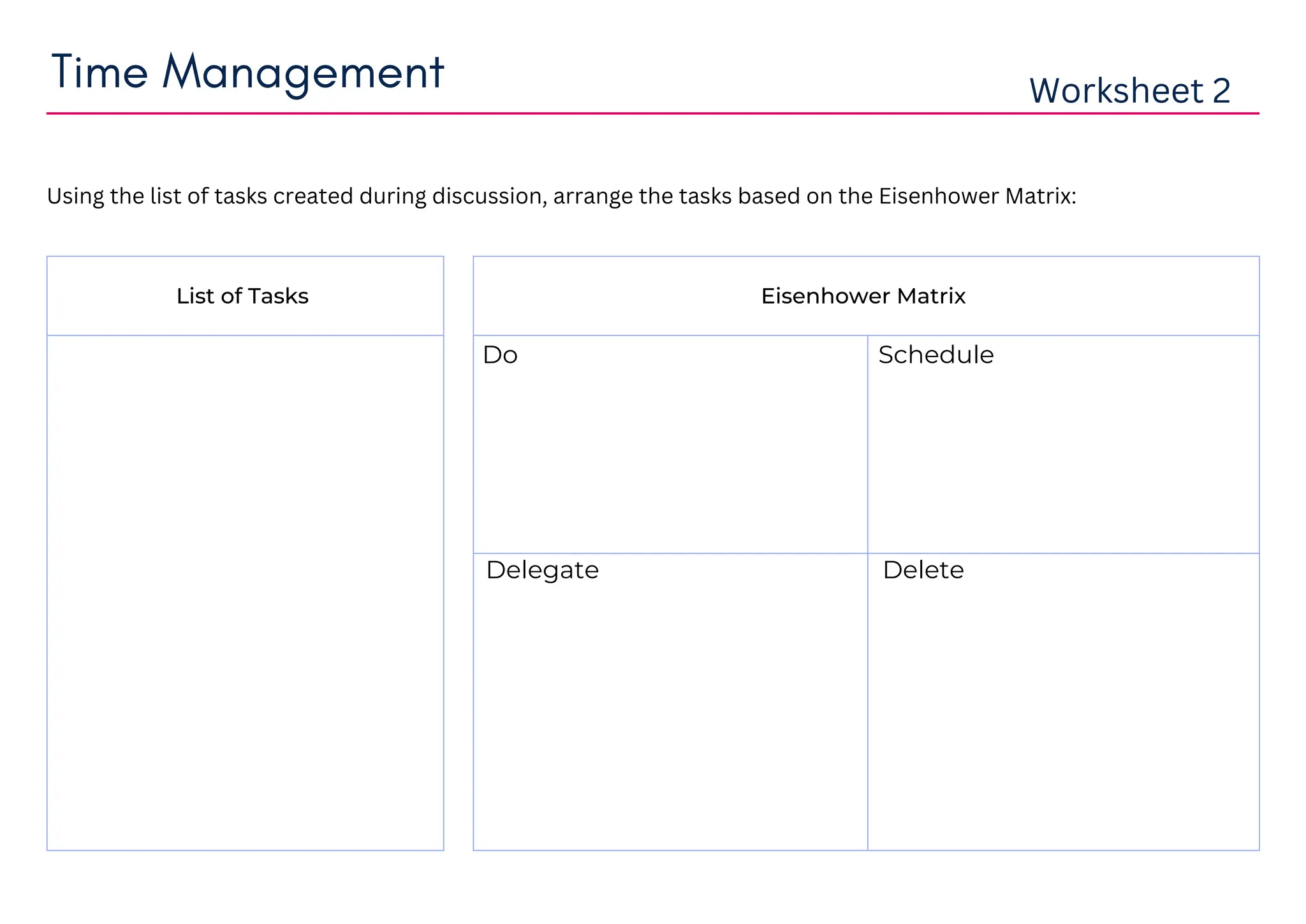 Worksheet 2
Using the list of tasks created during discussion, arrange the tasks based on the Eisenhower Matrix:
Time Management
Eisenhower Matrix
List of Tasks
Do Schedule
Delegate Delete
mid term exams preparation
exercising
watching podcasts
cleaning study table
mid term exams preparation exercising
watching podcasts cleaning study table
 