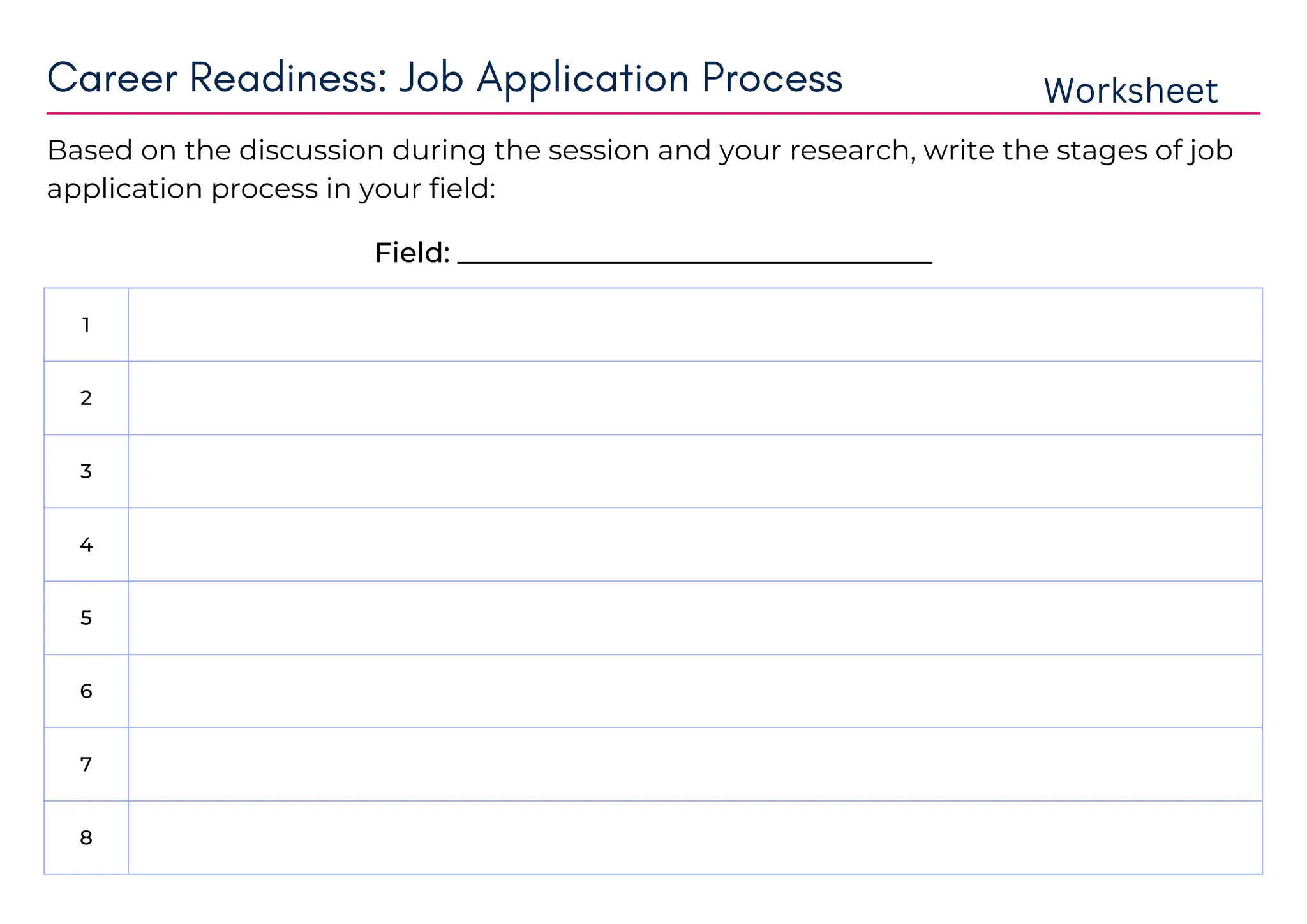 1
2
3
4
5
6
7
8
Based on the discussion during the session and your research, write the stages of job
application process in your field:
Career Readiness: Job Application Process Worksheet
Field: __________________________________
bs maths
recruitment drives
online form fill
test
assessment centres
interview with HR
panal interview
interview with director of concerned department
 