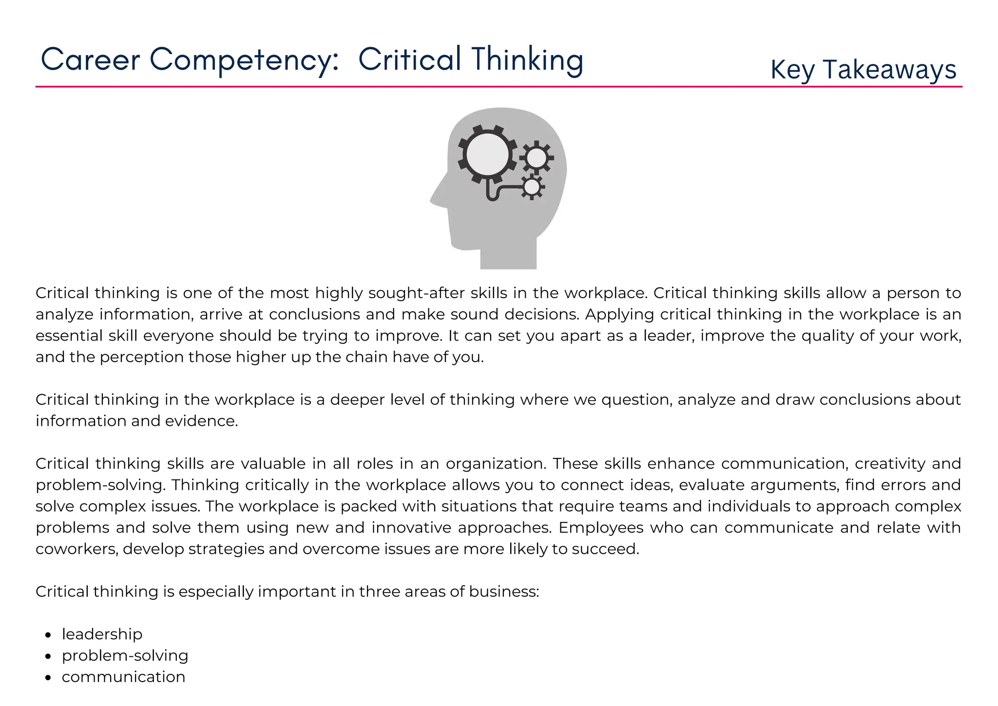 leadership
problem-solving
communication
Critical thinking is one of the most highly sought-after skills in the workplace. Critical thinking skills allow a person to
analyze information, arrive at conclusions and make sound decisions. Applying critical thinking in the workplace is an
essential skill everyone should be trying to improve. It can set you apart as a leader, improve the quality of your work,
and the perception those higher up the chain have of you.
Critical thinking in the workplace is a deeper level of thinking where we question, analyze and draw conclusions about
information and evidence.
Critical thinking skills are valuable in all roles in an organization. These skills enhance communication, creativity and
problem-solving. Thinking critically in the workplace allows you to connect ideas, evaluate arguments, find errors and
solve complex issues. The workplace is packed with situations that require teams and individuals to approach complex
problems and solve them using new and innovative approaches. Employees who can communicate and relate with
coworkers, develop strategies and overcome issues are more likely to succeed.
Critical thinking is especially important in three areas of business:
Career Competency: Critical Thinking Key Takeaways
 