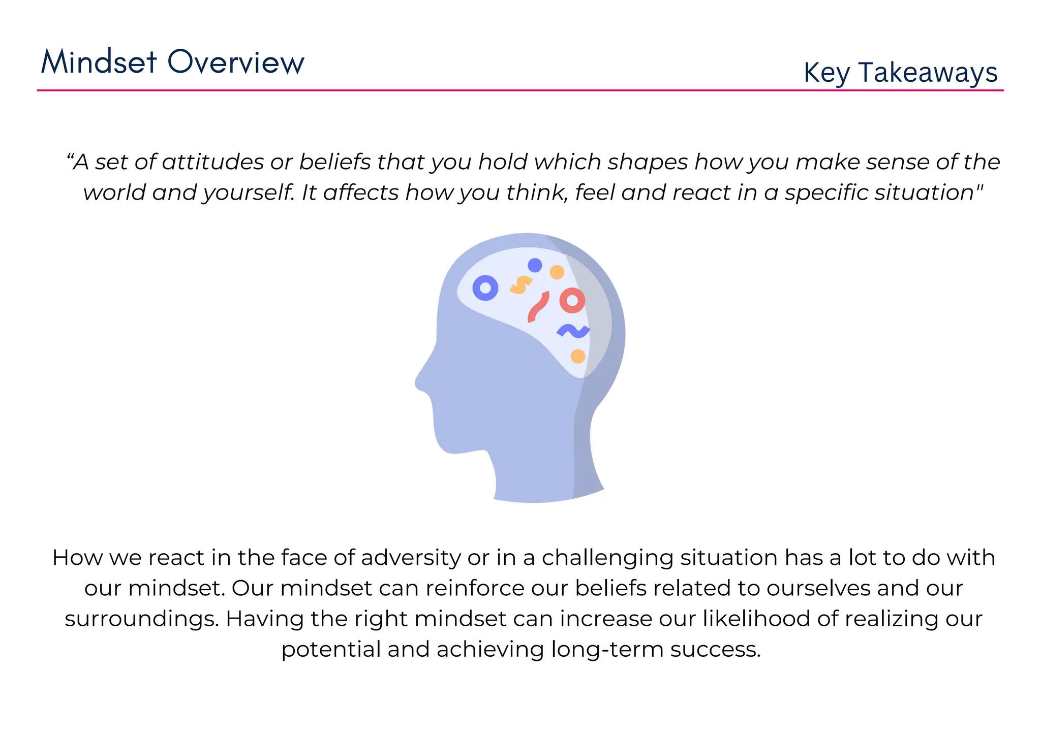 Mindset Overview Key Takeaways
How we react in the face of adversity or in a challenging situation has a lot to do with
our mindset. Our mindset can reinforce our beliefs related to ourselves and our
surroundings. Having the right mindset can increase our likelihood of realizing our
potential and achieving long-term success.
“A set of attitudes or beliefs that you hold which shapes how you make sense of the
world and yourself. It affects how you think, feel and react in a specific situation"
 