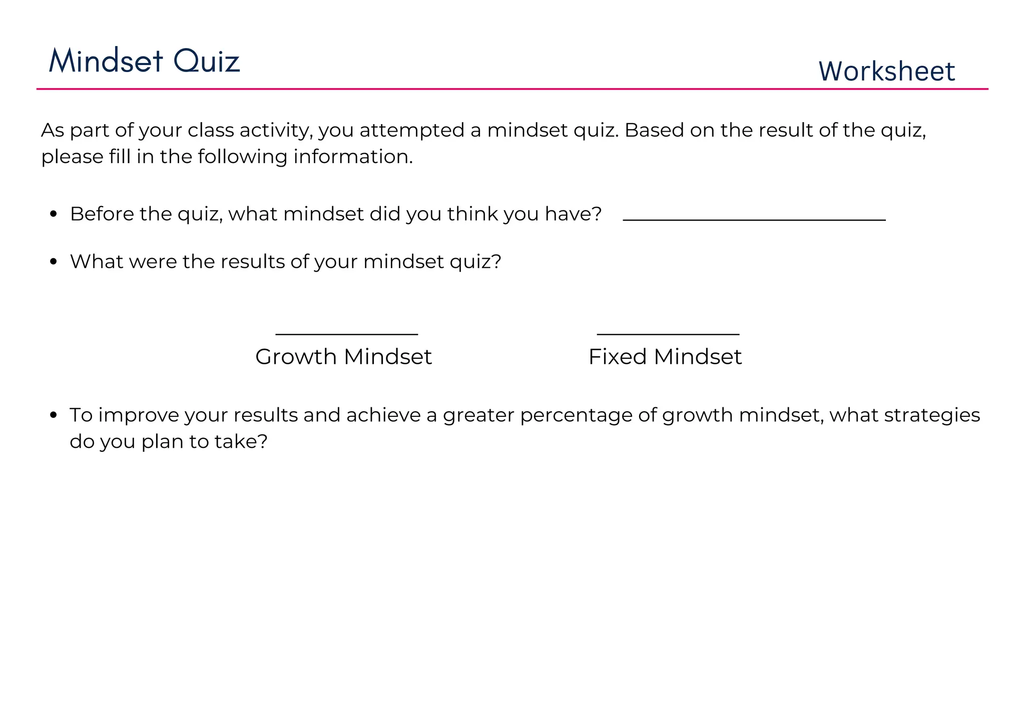 Mindset Quiz Worksheet
As part of your class activity, you attempted a mindset quiz. Based on the result of the quiz,
please fill in the following information.
Before the quiz, what mindset did you think you have? ________________________
What were the results of your mindset quiz?
_____________
Growth Mindset
_____________
Fixed Mindset
To improve your results and achieve a greater percentage of growth mindset, what strategies
do you plan to take?
Growth mindset.
growth mindset with some fixed
mindset.Learning can be
improve with time and effort.
I will change my fixed mindset to growth mindsrt. By struggling my learning with growing mindset peoples i can change my mindset and also
by watching the videosinterviews of growing mindset personailties.
learn with mind
learn with hardwork.
learn with positive peoples
learn with open minded peoples because they dont have as much negativityjealousy as other peoples have.Narrow minded peoples dont
want to see other peoples success or their growing results.
 